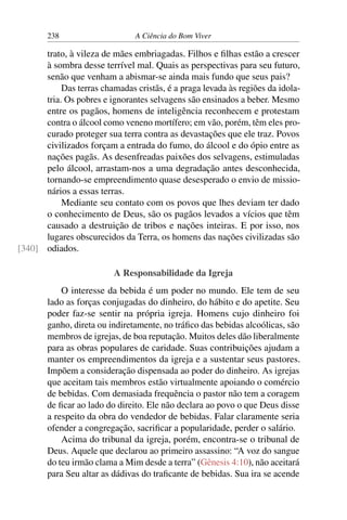 238 A Ciência do Bom Viver
trato, à vileza de mães embriagadas. Filhos e filhas estão a crescer
à sombra desse terrível mal. Quais as perspectivas para seu futuro,
senão que venham a abismar-se ainda mais fundo que seus pais?
Das terras chamadas cristãs, é a praga levada às regiões da idola-
tria. Os pobres e ignorantes selvagens são ensinados a beber. Mesmo
entre os pagãos, homens de inteligência reconhecem e protestam
contra o álcool como veneno mortífero; em vão, porém, têm eles pro-
curado proteger sua terra contra as devastações que ele traz. Povos
civilizados forçam a entrada do fumo, do álcool e do ópio entre as
nações pagãs. As desenfreadas paixões dos selvagens, estimuladas
pelo álcool, arrastam-nos a uma degradação antes desconhecida,
tornando-se empreendimento quase desesperado o envio de missio-
nários a essas terras.
Mediante seu contato com os povos que lhes deviam ter dado
o conhecimento de Deus, são os pagãos levados a vícios que têm
causado a destruição de tribos e nações inteiras. E por isso, nos
lugares obscurecidos da Terra, os homens das nações civilizadas são
odiados.
[340]
A Responsabilidade da Igreja
O interesse da bebida é um poder no mundo. Ele tem de seu
lado as forças conjugadas do dinheiro, do hábito e do apetite. Seu
poder faz-se sentir na própria igreja. Homens cujo dinheiro foi
ganho, direta ou indiretamente, no tráfico das bebidas alcoólicas, são
membros de igrejas, de boa reputação. Muitos deles dão liberalmente
para as obras populares de caridade. Suas contribuições ajudam a
manter os empreendimentos da igreja e a sustentar seus pastores.
Impõem a consideração dispensada ao poder do dinheiro. As igrejas
que aceitam tais membros estão virtualmente apoiando o comércio
de bebidas. Com demasiada frequência o pastor não tem a coragem
de ficar ao lado do direito. Ele não declara ao povo o que Deus disse
a respeito da obra do vendedor de bebidas. Falar claramente seria
ofender a congregação, sacrificar a popularidade, perder o salário.
Acima do tribunal da igreja, porém, encontra-se o tribunal de
Deus. Aquele que declarou ao primeiro assassino: “A voz do sangue
do teu irmão clama a Mim desde a terra” (Gênesis 4:10), não aceitará
para Seu altar as dádivas do traficante de bebidas. Sua ira se acende
 