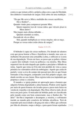 O comércio de bebidas e a proibição 239
contra os que tentam cobrir a própria culpa com a capa da liberdade.
Seu dinheiro é manchado de sangue. Está sobre ele uma maldição. [341]
“De que Me serve a Mim a multidão dos vossos sacrifícios,
Diz o Senhor? ...
Quando vindes para comparecer perante Mim,
Quem requereu isso de vossas mãos, que viésseis pisar os
Meus átrios?
Não tragais mais ofertas debalde. ...
Quando estendeis as mãos,
Escondo de vós os olhos;
Sim, quando multiplicais as vossas orações, não as ouço,
Porque as vossas mãos estão cheias de sangue.”
Isaías 1:11-15.
O bebedor é capaz de coisas melhores. Foi dotado de talentos
com que possa honrar a Deus e beneficiar o mundo; mas seus se-
melhantes lhe puseram uma armadilha à alma, e edificam-se à custa
de sua degradação. Vivem em luxo, ao passo que as pobres vítimas
a quem têm roubado vivem na pobreza e na miséria. Mas Deus
requererá isto da mão daquele que ajudou a precipitar o bêbado na
ruína. Aquele que reina no Céu não tem perdido de vista a causa
primária ou o derradeiro efeito da embriaguez. Aquele que cuida do
pardal e veste a erva do campo não passará por alto os que foram
formados à Sua imagem, comprados com Seu próprio sangue, não
dando ouvidos ao seu clamor. Deus registra toda essa impiedade que
perpetua o crime e a miséria.
O mundo e a igreja podem ter aprovação para o homem que
adquiriu fortuna degradando a alma humana. Podem sorrir àquele
por meio de quem homens são levados passo a passo mais baixo na
vereda da vergonha e da degradação. Mas Deus observa tudo, dá em
troca um justo juízo. O mercador de bebidas pode ser classificado
pelo mundo como um bom comerciante; mas o Senhor diz: “Ai
dele!” Ser-lhe-á imputado o desamparo, a miséria, o sofrimento
trazido ao mundo pelo comércio de bebidas alcoólicas. Terá de
responder pela necessidade e desgraça de mães e filhos que sofreram
por falta de alimento, roupa e abrigo, e para quem foram sepultadas [342]
 