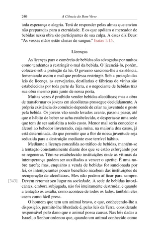 240 A Ciência do Bom Viver
toda esperança e alegria. Terá de responder pelas almas que enviou
não preparadas para a eternidade. E os que apóiam o mercador de
bebidas nessa obra são participantes de sua culpa. A esses diz Deus:
“As vossas mãos estão cheias de sangue.” Isaías 1:15.
Licenças
As licenças para o comércio de bebidas são advogadas por muitos
como tendentes a restringir o mal da bebida. O licenciá-lo, porém,
coloca-o sob a proteção da lei. O governo sanciona-lhe a existência,
fomentando assim o mal que professa restringir. Sob a proteção das
leis de licença, as cervejarias, destilarias e fábricas de vinho são
estabelecidas por toda parte da Terra, e o negociante de bebidas traz
sua obra mesmo para junto de nossa porta.
Muitas vezes é proibido vender bebidas alcoólicas; mas a obra
de transformar os jovens em alcoólatras prossegue decididamente. A
própria existência do comércio depende de criar na juventude o gosto
pela bebida. Os jovens vão sendo levados avante, passo a passo, até
que o hábito de beber se acha estabelecido, e desperta-se uma sede
que tem de ser satisfeita a todo custo. Menor mal seria conceder o
álcool ao bebedor inveterado, cuja ruína, na maioria dos casos, já
está determinada, do que permitir que a flor de nossa juventude seja
seduzida para a destruição mediante esse terrível hábito.
Mediante a licença concedida ao tráfico de bebidas, mantém-se
a tentação constantemente diante dos que se estão esforçando por
se regenerar. Têm-se estabelecido instituições onde as vítimas da
intemperança podem ser auxiliadas a vencer o apetite. É uma no-
bre tarefa; mas, enquanto a venda de bebidas for sancionada por
lei, os intemperantes pouco benefício recebem das instituições de
recuperação de alcoólatras. Eles não podem aí ficar para sempre.
Devem retomar seu lugar na sociedade. A sede de bebidas intoxi-
[343]
cantes, embora subjugada, não foi inteiramente destruída; e quando
a tentação os assalta, como acontece de todos os lados, também eles
caem como fácil presa.
O homem que tem um animal bravo, e que, conhecendo-lhe a
disposição, permite-lhe liberdade é, pelas leis da Terra, considerado
responsável pelo dano que o animal possa causar. Nas leis dadas a
Israel, o Senhor ordenou que, quando um animal conhecido como
 