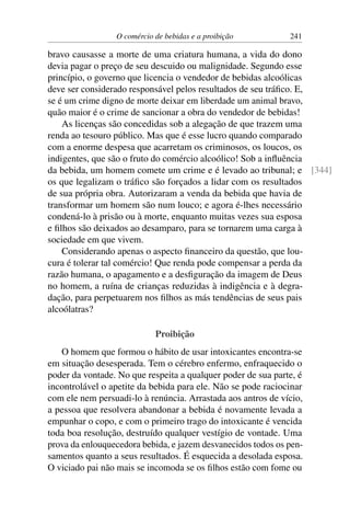 O comércio de bebidas e a proibição 241
bravo causasse a morte de uma criatura humana, a vida do dono
devia pagar o preço de seu descuido ou malignidade. Segundo esse
princípio, o governo que licencia o vendedor de bebidas alcoólicas
deve ser considerado responsável pelos resultados de seu tráfico. E,
se é um crime digno de morte deixar em liberdade um animal bravo,
quão maior é o crime de sancionar a obra do vendedor de bebidas!
As licenças são concedidas sob a alegação de que trazem uma
renda ao tesouro público. Mas que é esse lucro quando comparado
com a enorme despesa que acarretam os criminosos, os loucos, os
indigentes, que são o fruto do comércio alcoólico! Sob a influência
da bebida, um homem comete um crime e é levado ao tribunal; e [344]
os que legalizam o tráfico são forçados a lidar com os resultados
de sua própria obra. Autorizaram a venda da bebida que havia de
transformar um homem são num louco; e agora é-lhes necessário
condená-lo à prisão ou à morte, enquanto muitas vezes sua esposa
e filhos são deixados ao desamparo, para se tornarem uma carga à
sociedade em que vivem.
Considerando apenas o aspecto financeiro da questão, que lou-
cura é tolerar tal comércio! Que renda pode compensar a perda da
razão humana, o apagamento e a desfiguração da imagem de Deus
no homem, a ruína de crianças reduzidas à indigência e à degra-
dação, para perpetuarem nos filhos as más tendências de seus pais
alcoólatras?
Proibição
O homem que formou o hábito de usar intoxicantes encontra-se
em situação desesperada. Tem o cérebro enfermo, enfraquecido o
poder da vontade. No que respeita a qualquer poder de sua parte, é
incontrolável o apetite da bebida para ele. Não se pode raciocinar
com ele nem persuadi-lo à renúncia. Arrastada aos antros de vício,
a pessoa que resolvera abandonar a bebida é novamente levada a
empunhar o copo, e com o primeiro trago do intoxicante é vencida
toda boa resolução, destruído qualquer vestígio de vontade. Uma
prova da enlouquecedora bebida, e jazem desvanecidos todos os pen-
samentos quanto a seus resultados. É esquecida a desolada esposa.
O viciado pai não mais se incomoda se os filhos estão com fome ou
 