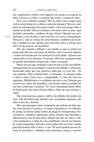 242 A Ciência do Bom Viver
nus. Legalizando o tráfico, a lei empresta sua sanção a essa queda da
alma, e recusa-se a deter o comércio que enche o mundo de males.
Deve isso continuar sempre? Hão de almas lutar sempre pela
vitória tendo diante de si aberta a porta da tentação? Deverá a mal-
dição da intemperança ficar para sempre como uma praga sobre o
mundo civilizado? Deverá continuar a devastar, todos os anos, qual
incêndio consumidor, a milhares de lares felizes? Quando um navio
naufraga à vista da praia, o povo não fica em ociosa contemplação.
[345]
Arriscam a vida no esforço de salvar homens e mulheres de encon-
trar a sepultura no mar. Quanto mais necessário não é o esforço para
salvá-los da sorte de um alcoólatra!
Não são somente o bêbado e sua família os que se acham em
perigo pela obra do comerciante de bebidas, nem é o peso do imposto
o maior mal trazido por seu comércio à coletividade. Achamo-nos
entretecidos na teia humana. O mal que sobrevém a qualquer parte
da grande fraternidade humana põe a todos em perigo.
Muitas pessoas que, mediante o amor do lucro ou da comodidade,
nada quereriam ter no restringir o comércio das bebidas, verificaram,
demasiado tarde, que esse comércio tinha que ver com elas. Viu
seus próprios filhos embrutecidos e arruinados. A anarquia anda
a rédeas soltas. Corre risco a propriedade. A vida não está em
segurança. Multiplicam-se os acidentes por terra e mar. Doenças que
crescem nos antros da imundícia e da miséria abrem caminho até
aos lares senhoriais e luxuosos. Os vícios fomentados pelos filhos
da depravação e do crime infectam filhos e filhas de casas distintas e
cultas.
Não existe pessoa a quem o tráfico das bebidas não ponha em
risco. Não há homem que não deva, por sua própria segurança, pôr
mãos à obra de o destruir.
Mais que quaisquer outras instituições que tenham de lidar ape-
nas com interesses seculares, as câmaras legislativas e os tribunais
de justiça se devem achar isentos da praga da intemperança. Go-
vernadores, senadores, deputados, juízes, homens que decretam e
administram as leis de uma nação, homens que têm nas mãos a vida,
a boa reputação e os bens de seus semelhantes devem ser homens
de estrita temperança. Somente assim podem eles ter clara a mente
para discriminar entre o bem e o mal. Só assim podem possuir fir-
meza de princípios e sabedoria para ministrar a justiça e mostrar
 