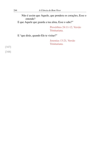 244 A Ciência do Bom Viver
Não é assim que Aquele, que pondera os corações, Esse o
entende?
E que Aquele que guarda a tua alma, Esse o sabe?”
Provérbios 24:11-12, Versão
Trinitariana.
E “que dirás, quando Ele te visitar?”
Jeremias 13:21, Versão
Trinitariana.
[347]
[348]
 