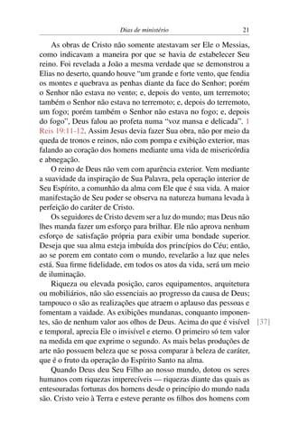 Dias de ministério 21
As obras de Cristo não somente atestavam ser Ele o Messias,
como indicavam a maneira por que se havia de estabelecer Seu
reino. Foi revelada a João a mesma verdade que se demonstrou a
Elias no deserto, quando houve “um grande e forte vento, que fendia
os montes e quebrava as penhas diante da face do Senhor; porém
o Senhor não estava no vento; e, depois do vento, um terremoto;
também o Senhor não estava no terremoto; e, depois do terremoto,
um fogo; porém também o Senhor não estava no fogo; e, depois
do fogo”, Deus falou ao profeta numa “voz mansa e delicada”. 1
Reis 19:11-12. Assim Jesus devia fazer Sua obra, não por meio da
queda de tronos e reinos, não com pompa e exibição exterior, mas
falando ao coração dos homens mediante uma vida de misericórdia
e abnegação.
O reino de Deus não vem com aparência exterior. Vem mediante
a suavidade da inspiração de Sua Palavra, pela operação interior de
Seu Espírito, a comunhão da alma com Ele que é sua vida. A maior
manifestação de Seu poder se observa na natureza humana levada à
perfeição do caráter de Cristo.
Os seguidores de Cristo devem ser a luz do mundo; mas Deus não
lhes manda fazer um esforço para brilhar. Ele não aprova nenhum
esforço de satisfação própria para exibir uma bondade superior.
Deseja que sua alma esteja imbuída dos princípios do Céu; então,
ao se porem em contato com o mundo, revelarão a luz que neles
está. Sua firme fidelidade, em todos os atos da vida, será um meio
de iluminação.
Riqueza ou elevada posição, caros equipamentos, arquitetura
ou mobiliários, não são essenciais ao progresso da causa de Deus;
tampouco o são as realizações que atraem o aplauso das pessoas e
fomentam a vaidade. As exibições mundanas, conquanto imponen-
tes, são de nenhum valor aos olhos de Deus. Acima do que é visível [37]
e temporal, aprecia Ele o invisível e eterno. O primeiro só tem valor
na medida em que exprime o segundo. As mais belas produções de
arte não possuem beleza que se possa comparar à beleza de caráter,
que é o fruto da operação do Espírito Santo na alma.
Quando Deus deu Seu Filho ao nosso mundo, dotou os seres
humanos com riquezas imperecíveis — riquezas diante das quais as
entesouradas fortunas dos homens desde o princípio do mundo nada
são. Cristo veio à Terra e esteve perante os filhos dos homens com
 