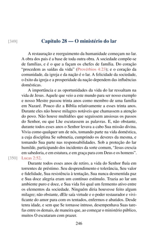 Capítulo 28 — O ministério do lar
[349]
A restauração e reerguimento da humanidade começam no lar.
A obra dos pais é a base de toda outra obra. A sociedade compõe-se
de famílias, e é o que a façam os chefes de família. Do coração
“procedem as saídas da vida” (Provérbios 4:23); e o coração da
comunidade, da igreja e da nação é o lar. A felicidade da sociedade,
o êxito da igreja e a prosperidade da nação dependem das influências
domésticas.
A importância e as oportunidades da vida do lar ressaltam na
vida de Jesus. Aquele que veio a este mundo para ser nosso exemplo
e nosso Mestre passou trinta anos como membro de uma família
em Nazaré. Pouco diz a Bíblia relativamente a esses trinta anos.
Durante eles não houve milagres notáveis que chamassem a atenção
do povo. Não houve multidões que seguissem ansiosas os passos
do Senhor, ou que Lhe escutassem as palavras. E, não obstante,
durante todos esses anos o Senhor levava a cabo Sua missão divina.
Vivia como qualquer um de nós, tomando parte na vida doméstica,
a cuja disciplina Se submetia, cumprindo os deveres da mesma, e
tomando Sua parte nas responsabilidades. Sob a proteção do lar
humilde, participando dos incidentes da sorte comum, “Jesus crescia
em sabedoria, e em estatura, e em graça para com Deus e os homens”.
Lucas 2:52.
[350]
Durante todos esses anos de retiro, a vida do Senhor fluía em
torrentes de préstimo. Seu desprendimento e tolerância, Seu valor
e fidelidade, Sua resistência à tentação, Sua nunca desmentida paz
e Sua doce alegria eram um contínuo estímulo. Trazia ao lar um
ambiente puro e doce, e Sua vida foi qual um fermento ativo entre
os elementos da sociedade. Ninguém diria houvesse feito algum
milagre; não obstante, dEle saía virtude e o poder restaurador e vivi-
ficante do amor para com os tentados, enfermos e abatidos. Desde
tenra idade, e sem que Se tornasse intruso, desempenhava Suas tare-
fas entre os demais, de maneira que, ao começar o ministério público,
muitos O escutaram com prazer.
246
 
