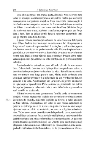 248 A Ciência do Bom Viver
Essa obra depende, em grande parte, dos pais. Nos esforços para
deter os avanços da intemperança e de outros males que corroem
como câncer o organismo social, se fosse concedida mais atenção à
tarefa de ensinar aos pais a maneira de formar os hábitos e o caráter
dos filhos, o resultado seria cem vezes mais benéfico. O hábito, força
tão poderosa para o mal, pode ser transformado pelos pais em força
para o bem. Têm de cuidar do rio desde a nascente, cumprindo-lhes
dar ao mesmo uma boa direção.
É possível aos pais lançar as bases de uma vida sã e feliz para
seus filhos. Podem fazer com que, ao deixarem o lar, eles possuam a
força moral necessária para resistir à tentação, e valor e força para
resolverem com êxito os problemas da vida. Podem inspirar-lhes o
propósito, e desenvolver neles a faculdade de tornar sua vida uma
honra para Deus e uma bênção para o mundo. Podem abrir retas
veredas para seus pés, através de sol e sombra, até às gloriosas alturas
celestes.
A missão do lar estende-se para além do círculo de seus mem-
bros. O lar cristão deve ser uma lição prática que ponha em relevo a
excelência dos princípios verdadeiros da vida. Semelhante exemplo
será no mundo uma força para o bem. Muito mais poderosa que
qualquer sermão pregado é a influência de um verdadeiro lar, no
coração e na vida. Ao deixarem um lar assim, os jovens ensinarão
as lições que aí aprenderam. Por essa maneira, penetrarão em outros
lares princípios mais nobres de vida, e uma influência regeneradora
será sentida na sociedade.
Há muitos outros para quem nossa família pode se tornar uma
bênção. Nossas recreações sociais não deveriam ser ditadas pelos
costumes do mundo, mas pelo Espírito de Cristo, e pelos ensinos
[353]
de Sua Palavra. Os israelitas, em todas as suas festas, admitiam os
pobres, os estrangeiros e os levitas, os quais eram ao mesmo tempo
ajudantes do sacerdote no santuário, mestres de religião e missioná-
rios. Todos esses eram considerados hóspedes do povo, recebendo
hospitalidade durante as festas sociais e religiosas, e sendo atendidos
carinhosamente em suas enfermidades e necessidades. A pessoas
assim devemos acolher em nosso lar. Quanto esse acolhimento não
alegraria e daria ânimo ao enfermeiro ou missionário, à mãe carre-
gada de cuidados e trabalhos árduos, ou às pessoas fracas e idosas,
 