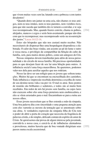 O ministério do lar 249
que vivem muitas vezes sem lar, lutando com a pobreza e com tantos
desalentos!
“Quando deres um jantar ou uma ceia, não chames os teus ami-
gos, nem os teus irmãos, nem os teus parentes, nem vizinhos ricos,
para que não suceda que também eles te tornem a convidar, e te seja
isso recompensado. Mas, quando fizeres convite, chama os pobres, [354]
aleijados, mancos e cegos e serás bem-aventurado; porque não têm
com que to recompensar; mas recompensado serás na ressurreição
dos justos.” Lucas 14:12-14.
Estes são hóspedes que não nos custará muito receber. Não
necessitareis de dispensar-lhes uma hospedagem dispendiosa e ela-
borada. O calor das boas-vindas, um assento ao pé do lume e outro
à vossa mesa, o privilégio de compartilhar da bênção do culto de
família, será, para muitos destes pobres, como um antegozo do Céu.
Nossas simpatias devem transbordar para além de nossa perso-
nalidade e do círculo de nossa família. Há preciosas oportunidades
para os que desejam fazer de seu lar uma bênção para outros. A
influência social é uma força maravilhosa. Se queremos, podemos
valer-nos dela para auxiliar aqueles que nos rodeiam.
Nosso lar deve ser um refúgio para os jovens que sofrem tenta-
ções. Muitos há que se encontram na encruzilhada dos caminhos.
Toda influência e impressão recebida determina a escolha do rumo
de seu destino nesta vida e na por vir. O mal os atrai. Seus pontos
de reunião são brilhantes e sedutores, e todos são aí muito bem
recebidos. Em redor de nós há jovens sem família, ou cujos lares
não exercem sobre eles uma força protetora nem enobrecedora, e
eles se vêem arrastados para o mal. Encaminham-se para a ruína aos
nossos olhos.
Esses jovens necessitam que se lhes estenda a mão da simpatia.
Uma boa palavra dita com sinceridade e uma pequena atenção para
com eles varrerão as nuvens da tentação que se amontoam sobre
sua alma. A verdadeira expressão da simpatia filha do Céu tem
o poder de abrir a porta do coração que necessita da fragrância de
palavras cristãs, e do simples, delicado contato do espírito do amor de
Cristo. Se quiséssemos dar provas de algum interesse pela juventude,
convidá-la a nossa casa, e cercá-la aí de influências alentadoras
e proveitosas, muitos haveria que de boa vontade dirigiriam seus [355]
passos numa escala ascensional.
 