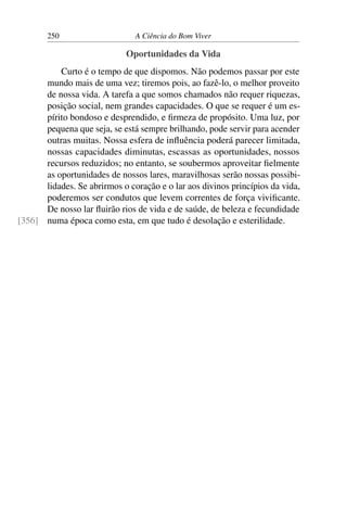 250 A Ciência do Bom Viver
Oportunidades da Vida
Curto é o tempo de que dispomos. Não podemos passar por este
mundo mais de uma vez; tiremos pois, ao fazê-lo, o melhor proveito
de nossa vida. A tarefa a que somos chamados não requer riquezas,
posição social, nem grandes capacidades. O que se requer é um es-
pírito bondoso e desprendido, e firmeza de propósito. Uma luz, por
pequena que seja, se está sempre brilhando, pode servir para acender
outras muitas. Nossa esfera de influência poderá parecer limitada,
nossas capacidades diminutas, escassas as oportunidades, nossos
recursos reduzidos; no entanto, se soubermos aproveitar fielmente
as oportunidades de nossos lares, maravilhosas serão nossas possibi-
lidades. Se abrirmos o coração e o lar aos divinos princípios da vida,
poderemos ser condutos que levem correntes de força vivificante.
De nosso lar fluirão rios de vida e de saúde, de beleza e fecundidade
numa época como esta, em que tudo é desolação e esterilidade.
[356]
 
