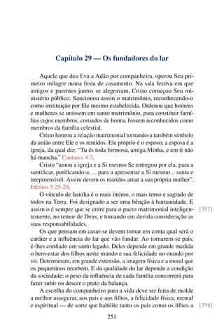 Capítulo 29 — Os fundadores do lar
Aquele que deu Eva a Adão por companheira, operou Seu pri-
meiro milagre numa festa de casamento. Na sala festiva em que
amigos e parentes juntos se alegravam, Cristo começou Seu mi-
nistério público. Sancionou assim o matrimônio, reconhecendo-o
como instituição por Ele mesmo estabelecida. Ordenou que homens
e mulheres se unissem em santo matrimônio, para constituir famí-
lias cujos membros, coroados de honra, fossem reconhecidos como
membros da família celestial.
Cristo honrou a relação matrimonial tornando-a também símbolo
da união entre Ele e os remidos. Ele próprio é o esposo; a esposa é a
igreja, da qual diz: “Tu és toda formosa, amiga Minha, e em ti não
há mancha.” Cantares 4:7.
Cristo “amou a igreja e a Si mesmo Se entregou por ela, para a
santificar, purificando-a, ... para a apresentar a Si mesmo... santa e
irrepreensível. Assim devem os maridos amar a sua própria mulher”.
Efésios 5:25-28.
O vínculo de família é o mais íntimo, o mais terno e sagrado de
todos na Terra. Foi designado a ser uma bênção à humanidade. E
assim o é sempre que se entre para o pacto matrimonial inteligen- [357]
temente, no temor de Deus, e tomando em devida consideração as
suas responsabilidades.
Os que pensam em casar-se devem tomar em conta qual será o
caráter e a influência do lar que vão fundar. Ao tornarem-se pais,
é-lhes confiado um santo legado. Deles depende em grande medida
o bem-estar dos filhos neste mundo e sua felicidade no mundo por
vir. Determinam, em grande extensão, a imagem física e a moral que
os pequeninos recebem. E da qualidade do lar depende a condição
da sociedade; o peso da influência de cada família concorrerá para
fazer subir ou descer o prato da balança.
A escolha do companheiro para a vida deve ser feita de molde
a melhor assegurar, aos pais e aos filhos, a felicidade física, mental
e espiritual — de sorte que habilite tanto os pais como os filhos a [358]
251
 