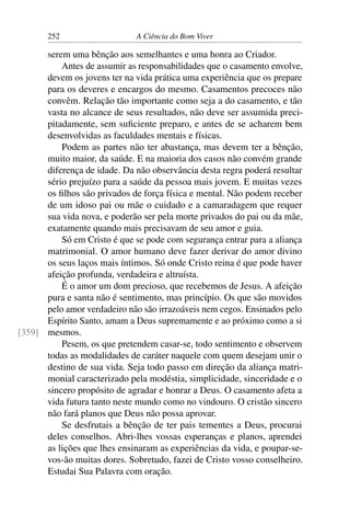252 A Ciência do Bom Viver
serem uma bênção aos semelhantes e uma honra ao Criador.
Antes de assumir as responsabilidades que o casamento envolve,
devem os jovens ter na vida prática uma experiência que os prepare
para os deveres e encargos do mesmo. Casamentos precoces não
convêm. Relação tão importante como seja a do casamento, e tão
vasta no alcance de seus resultados, não deve ser assumida preci-
pitadamente, sem suficiente preparo, e antes de se acharem bem
desenvolvidas as faculdades mentais e físicas.
Podem as partes não ter abastança, mas devem ter a bênção,
muito maior, da saúde. E na maioria dos casos não convém grande
diferença de idade. Da não observância desta regra poderá resultar
sério prejuízo para a saúde da pessoa mais jovem. E muitas vezes
os filhos são privados de força física e mental. Não podem receber
de um idoso pai ou mãe o cuidado e a camaradagem que requer
sua vida nova, e poderão ser pela morte privados do pai ou da mãe,
exatamente quando mais precisavam de seu amor e guia.
Só em Cristo é que se pode com segurança entrar para a aliança
matrimonial. O amor humano deve fazer derivar do amor divino
os seus laços mais íntimos. Só onde Cristo reina é que pode haver
afeição profunda, verdadeira e altruísta.
É o amor um dom precioso, que recebemos de Jesus. A afeição
pura e santa não é sentimento, mas princípio. Os que são movidos
pelo amor verdadeiro não são irrazoáveis nem cegos. Ensinados pelo
Espírito Santo, amam a Deus supremamente e ao próximo como a si
mesmos.
[359]
Pesem, os que pretendem casar-se, todo sentimento e observem
todas as modalidades de caráter naquele com quem desejam unir o
destino de sua vida. Seja todo passo em direção da aliança matri-
monial caracterizado pela modéstia, simplicidade, sinceridade e o
sincero propósito de agradar e honrar a Deus. O casamento afeta a
vida futura tanto neste mundo como no vindouro. O cristão sincero
não fará planos que Deus não possa aprovar.
Se desfrutais a bênção de ter pais tementes a Deus, procurai
deles conselhos. Abri-lhes vossas esperanças e planos, aprendei
as lições que lhes ensinaram as experiências da vida, e poupar-se-
vos-ão muitas dores. Sobretudo, fazei de Cristo vosso conselheiro.
Estudai Sua Palavra com oração.
 