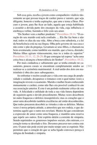 Os fundadores do lar 253
Sob essa guia, receba a jovem como companheiro vitalício tão-
somente ao que possua traços de caráter puros e varonis, que seja
diligente, honesto e tenha aspirações, que ame e tema a Deus. Pro-
cure o jovem, para lhe ficar ao lado, aquela que esteja habilitada
a assumir a devida parte dos encargos da vida, cuja influência o
enobreça e refine, fazendo-o feliz com seu amor.
“Do Senhor vem a mulher prudente.” Provérbios 19:14. “O co-
ração do seu marido está nela confiado. ... Ela lhe faz bem e não
mal, todos os dias da sua vida. Abre a boca com sabedoria, e a lei
da beneficência está na sua língua. Olha pelo governo de sua casa e
não come o pão da preguiça. Levantam-se seus filhos, e chamam-na
bem-aventurada; como também seu marido, que a louva, dizendo:
Muitas filhas agiram virtuosamente, mas tu a todas és superior.”
Provérbios 31:11, 12, 26-29. O que consegue tal esposa “acha uma
coisa boa e alcançou a benevolência do Senhor”. Provérbios 18:22.
Por mais cuidadosa e sabiamente que se tenha entrado no ca-
samento, poucos casais se encontram completamente unidos ao [360]
realizar-se a cerimônia matrimonial. A real união dos dois em ma-
trimônio é obra dos anos subsequentes.
Ao enfrentar o recém-casado par a vida com sua carga de perple-
xidade e cuidado, desaparece o romance com o qual tantas vezes a
imaginação reveste o casamento. Marido e mulher ficam conhecendo
mutuamente o caráter, como não lhes era possível conhecê-lo em
sua associação anterior. E este é um período realmente crítico de sua
vida. A felicidade e utilidade de toda a sua vida futura dependem
de seguirem agora o devido procedimento. Muitas vezes descobrem
no outro fraquezas e defeitos insuspeitáveis; mas os corações que o
amor uniu descobrirão também excelências até então desconhecidas.
Que todos procurem descobrir as virtudes e não os defeitos. Muitas
vezes é nossa própria atitude, a atmosfera que nos rodeia, o que de-
termina aquilo que o outro nos revelará. Muitos há que consideram
a expressão de amor como uma fraqueza, e mantêm uma reserva
que repele aos outros. Este espírito detém a corrente de simpatia.
Sendo reprimidos os generosos impulsos sociais, eles mirram, e o
coração torna-se desolado e frio. Devemos precaver-nos contra este
erro. O amor não pode existir por muito tempo sem se exprimir. Não
permitais que o coração do que se acha ligado convosco pereça à
míngua de bondade e simpatia.
 