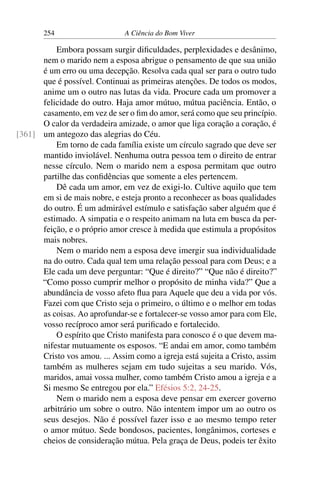 254 A Ciência do Bom Viver
Embora possam surgir dificuldades, perplexidades e desânimo,
nem o marido nem a esposa abrigue o pensamento de que sua união
é um erro ou uma decepção. Resolva cada qual ser para o outro tudo
que é possível. Continuai as primeiras atenções. De todos os modos,
anime um o outro nas lutas da vida. Procure cada um promover a
felicidade do outro. Haja amor mútuo, mútua paciência. Então, o
casamento, em vez de ser o fim do amor, será como que seu princípio.
O calor da verdadeira amizade, o amor que liga coração a coração, é
um antegozo das alegrias do Céu.
[361]
Em torno de cada família existe um círculo sagrado que deve ser
mantido inviolável. Nenhuma outra pessoa tem o direito de entrar
nesse círculo. Nem o marido nem a esposa permitam que outro
partilhe das confidências que somente a eles pertencem.
Dê cada um amor, em vez de exigi-lo. Cultive aquilo que tem
em si de mais nobre, e esteja pronto a reconhecer as boas qualidades
do outro. É um admirável estímulo e satisfação saber alguém que é
estimado. A simpatia e o respeito animam na luta em busca da per-
feição, e o próprio amor cresce à medida que estimula a propósitos
mais nobres.
Nem o marido nem a esposa deve imergir sua individualidade
na do outro. Cada qual tem uma relação pessoal para com Deus; e a
Ele cada um deve perguntar: “Que é direito?” “Que não é direito?”
“Como posso cumprir melhor o propósito de minha vida?” Que a
abundância de vosso afeto flua para Aquele que deu a vida por vós.
Fazei com que Cristo seja o primeiro, o último e o melhor em todas
as coisas. Ao aprofundar-se e fortalecer-se vosso amor para com Ele,
vosso recíproco amor será purificado e fortalecido.
O espírito que Cristo manifesta para conosco é o que devem ma-
nifestar mutuamente os esposos. “E andai em amor, como também
Cristo vos amou. ... Assim como a igreja está sujeita a Cristo, assim
também as mulheres sejam em tudo sujeitas a seu marido. Vós,
maridos, amai vossa mulher, como também Cristo amou a igreja e a
Si mesmo Se entregou por ela.” Efésios 5:2, 24-25.
Nem o marido nem a esposa deve pensar em exercer governo
arbitrário um sobre o outro. Não intentem impor um ao outro os
seus desejos. Não é possível fazer isso e ao mesmo tempo reter
o amor mútuo. Sede bondosos, pacientes, longânimos, corteses e
cheios de consideração mútua. Pela graça de Deus, podeis ter êxito
 