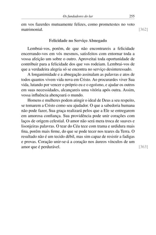 Os fundadores do lar 255
em vos fazerdes mutuamente felizes, como prometestes no voto
matrimonial. [362]
Felicidade no Serviço Abnegado
Lembrai-vos, porém, de que não encontrareis a felicidade
encerrando-vos em vós mesmos, satisfeitos com entornar toda a
vossa afeição um sobre o outro. Aproveitai toda oportunidade de
contribuir para a felicidade dos que vos rodeiam. Lembrai-vos de
que a verdadeira alegria só se encontra no serviço desinteressado.
A longanimidade e a abnegação assinalam as palavras e atos de
todos quantos vivem vida nova em Cristo. Ao procurardes viver Sua
vida, lutando por vencer o próprio eu e o egoísmo, e ajudar os outros
em suas necessidades, alcançareis uma vitória após outra. Assim,
vossa influência abençoará o mundo.
Homens e mulheres podem atingir o ideal de Deus a seu respeito,
se tomarem a Cristo como seu ajudador. O que a sabedoria humana
não pode fazer, Sua graça realizará pelos que a Ele se entregarem
em amorosa confiança. Sua providência pode unir corações com
laços de origem celestial. O amor não será mera troca de suaves e
lisonjeiras palavras. O tear do Céu tece com trama e urdidura mais
fina, porém mais firme, do que se pode tecer nos teares da Terra. O
resultado não é um tecido débil, mas sim capaz de resistir a fadigas
e provas. Coração unir-se-á a coração nos áureos vínculos de um
amor que é perdurável. [363]
 