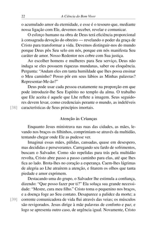 22 A Ciência do Bom Viver
o acumulado amor da eternidade, e esse é o tesouro que, mediante
nossa ligação com Ele, devemos receber, revelar e comunicar.
O esforço humano na obra de Deus terá eficiência proporcional
à consagrada devoção do obreiro — revelando o poder da graça de
Cristo para transformar a vida. Devemos distinguir-nos do mundo
porque Deus pôs Seu selo em nós, porque em nós manifesta Seu
caráter de amor. Nosso Redentor nos cobre com Sua justiça.
Ao escolher homens e mulheres para Seu serviço, Deus não
indaga se eles possuem riquezas mundanas, saber ou eloquência.
Pergunta: “Andam eles em tanta humildade que lhes possa ensinar
o Meu caminho? Posso pôr em seus lábios as Minhas palavras?
Representar-Me-ão?”
Deus pode usar cada pessoa exatamente na proporção em que
pode introduzir-lhe Seu Espírito no templo da alma. O trabalho
que Ele aceita é aquele que Lhe reflete a imagem. Seus seguido-
res devem levar, como credenciais perante o mundo, as indeléveis
características de Seus princípios imortais.
[38]
Atenção às Crianças
Enquanto Jesus ministrava nas ruas das cidades, as mães, le-
vando nos braços os filhinhos, comprimiam-se através da multidão,
tentando chegar onde Ele as pudesse ver.
Imaginai essas mães, pálidas, cansadas, quase em desespero,
mas decididas e perseverantes. Carregando seu fardo de sofrimentos,
buscam o Salvador. Como são repelidas para trás pela multidão
revolta, Cristo abre passo a passo caminho para elas, até que lhes
fica ao lado. Brota-lhes no coração a esperança. Caem-lhes lágrimas
de alegria ao Lhe atraírem a atenção, e fitarem os olhos que tanta
piedade e amor exprimem.
Destacando uma do grupo, o Salvador lhe estimula a confiança,
dizendo: “Que posso fazer por ti?” Ela soluça sua grande necessi-
dade: “Mestre, cura meu filho.” Cristo toma o pequenino nos braços,
e a doença foge ao Seu contato. Desaparece a palidez da morte; a
corrente comunicadora de vida flui através das veias; os músculos
[39]
são revigorados. Jesus dirige à mãe palavras de conforto e paz; e
logo se apresenta outro caso, de urgência igual. Novamente, Cristo
 