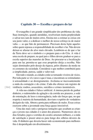 Capítulo 30 — Escolha e preparo do lar
O evangelho é um grande simplificador dos problemas da vida.
Suas instruções, quando atendidas, resolveriam muita perplexidade
e salvar-nos-iam de muitos erros. Ensina-nos a estimar as coisas em
seu justo valor, e a dedicar o melhor de nosso esforço às de maior
valia — as que hão de permanecer. Precisam desta lição aqueles
sobre quem repousa a responsabilidade de escolher o lar. Não devem
deixar-se afastar do alvo mais elevado. Lembrem-se de que o lar
da Terra deve ser o símbolo e o preparo para o do Céu. A vida é
uma escola de preparo, na qual pais e filhos devem graduar-se para a
escola superior das mansões de Deus. Ao procurar-se a localização
para um lar, permita-se que esse propósito dirija a escolha. Não
sejais dominados pelo desejo da riqueza, pelos ditames da moda ou
os costumes da sociedade. Considerai o que melhor contribuirá para
a simplicidade, pureza, saúde e valor real.
Em todo o mundo, as cidades estão se tornando viveiros de vícios.
Por toda parte se vê e ouve o que é mau, e encontram-se estimulantes
à sensualidade e ao desregramento. Avoluma-se incessantemente
a onda da corrupção e do crime. Cada dia oferece um registro de
violência: roubos, assassínios, suicídios e crimes inomináveis.
[364]
A vida nas cidades é falsa e artificial. A intensa paixão de ganhar
dinheiro, o redemoinho da agitação e da corrida aos prazeres, a sede
de ostentação, de luxo e extravagância, tudo são forças que, no que
respeita à maioria da humanidade, desviam o espírito do verdadeiro
desígnio da vida. Abrem a porta para milhares de males. Essas coisas
exercem sobre a juventude uma força quase irresistível.
Uma das mais sutis e perigosas tentações que assaltam as crian-
ças e jovens nas cidades é o amor dos prazeres. Numerosos são os
dias feriados; jogos e corridas de cavalos arrastam milhares, e a onda
de satisfação e prazer atrai-os para longe dos sóbrios deveres da
vida. O dinheiro que deveria haver sido economizado para melhores
fins é desperdiçado em divertimentos.
256
 