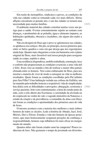 Escolha e preparo do lar 257
Em razão de monopólios, sindicatos e greves, as condições da
vida nas cidades estão-se tornando cada vez mais difíceis. Sérias
aflições encontram-se perante nós; e sair das cidades se tornará uma
necessidade para muitas famílias. [365]
O ambiente material das cidades constitui muitas vezes um pe-
rigo para a saúde. O estar constantemente sujeito ao contato com
doenças, o predomínio de ar poluído, água e alimento impuros, as
habitações apinhadas, obscuras e insalubres, são alguns dos males a
enfrentar.
Não era desígnio de Deus que o povo se aglomerasse nas cidades,
se apinhasse em cortiços. Ele pôs, no princípio, nossos primeiros pais
entre os belos quadros e sons em que deseja que nos regozijemos
ainda hoje. Quanto mais chegarmos a estar em harmonia com o plano
original de Deus, mais favorável será nossa posição para assegurar
saúde ao corpo, espírito e alma.
Uma residência dispendiosa, mobília trabalhada, ostentação, luxo
e conforto não proporcionam as condições essenciais a uma vida útil
e feliz. Jesus veio ao mundo a fim de realizar a maior obra jamais
efetuada entre os homens. Veio como embaixador de Deus, para nos
mostrar a maneira de viver de modo a conseguir na vida os melhores
resultados. Quais foram as condições escolhidas pelo Pai infinito
para Seu Filho? Uma habitação isolada nas colinas da Galiléia; um
lar mantido pelo trabalho honesto e respeitável; vida de simplicidade;
luta diária com as dificuldades e provações; abnegação, economia e [366]
serviço paciente, feito com contentamento; a hora de estudo junto da
mãe, com o rolo aberto das Escrituras; a serenidade da alvorada ou
do crepúsculo no verdor do vale; o sagrado ministério da Natureza; o
estudo da criação e da providência; a comunhão da alma com Deus:
tais foram as condições e oportunidades dos primeiros anos de vida
de Jesus.
O mesmo acontece com a maioria dos melhores e mais nobres
homens de todos os séculos. Lede a história de Abraão, Jacó, José,
Moisés, Davi e Eliseu. Estudai a vida dos homens de épocas poste-
riores, que mais honrosamente ocuparam posições de confiança e
responsabilidade, homens cuja influência foi mais eficaz no reergui-
mento do mundo.
Quantos deles não foram criados num lar campestre! Pouco co-
nheciam de luxo. Não gastaram o tempo da juventude em diversões.
 