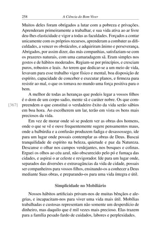 258 A Ciência do Bom Viver
Muitos deles foram obrigados a lutar com a pobreza e privações.
Aprenderam primeiramente a trabalhar, e sua vida ativa ao ar livre
deu-lhes elasticidade e vigor a todas as faculdades. Forçados a contar
unicamente com os próprios recursos, aprenderam a combater as difi-
culdades, a vencer os obstáculos, e adquiriram ânimo e perseverança.
Abrigados, por assim dizer, das más companhias, satisfaziam-se com
os prazeres naturais, com uma camaradagem sã. Eram simples nos
gostos e de hábitos moderados. Regiam-se por princípios, e cresciam
puros, robustos e leais. Ao terem que dedicar-se a um meio de vida,
levavam para esse trabalho vigor físico e mental, boa disposição de
espírito, capacidade de conceber e executar planos, e firmeza para
resistir ao mal, o que os tornava no mundo uma força positiva para o
bem.
A melhor de todas as heranças que podeis legar a vossos filhos
é o dom de um corpo sadio, mente sã e caráter nobre. Os que com-
preendem o que constitui o verdadeiro êxito da vida serão sábios
[367]
em boa hora. Ao escolherem um lar, terão em vista os bens mais
preciosos da vida.
Em vez de morar onde só se podem ver as obras dos homens,
onde o que se vê e ouve frequentemente sugere pensamentos maus,
onde a balbúrdia e a confusão produzem fadiga e desassossego, ide
para um lugar onde possais contemplar as obras de Deus. Buscai
tranquilidade de espírito na beleza, quietude e paz da Natureza.
Descanse o olhar nos campos verdejantes, nos bosques e colinas.
Erguei os olhos ao céu azul, não obscurecido pelo pó e fumaça das
cidades, e aspirai o ar celeste e revigorador. Ide para um lugar onde,
separados das diversões e extravagâncias da vida de cidade, possais
ser companheiros para vossos filhos, ensinando-os a conhecer a Deus
mediante Suas obras, e preparando-os para uma vida íntegra e útil.
Simplicidade no Mobiliário
Nossos hábitos artificiais privam-nos de muitas bênçãos e ale-
grias, e incapacitam-nos para viver uma vida mais útil. Mobílias
trabalhadas e custosas representam não somente um desperdício de
dinheiro, mas daquilo que é mil vezes mais precioso. Elas trazem
para a família pesado fardo de cuidados, labores e perplexidades.
 