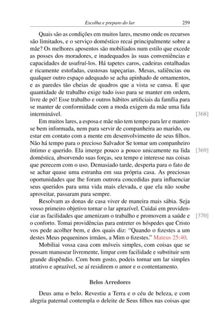 Escolha e preparo do lar 259
Quais são as condições em muitos lares, mesmo onde os recursos
são limitados, e o serviço doméstico recai principalmente sobre a
mãe? Os melhores aposentos são mobiliados num estilo que excede
as posses dos moradores, e inadequados às suas conveniências e
capacidades de usufruí-los. Há tapetes caros, cadeiras entalhadas
e ricamente estofadas, custosas tapeçarias. Mesas, saliências ou
qualquer outro espaço adequado se acha apinhado de ornamentos,
e as paredes tão cheias de quadros que a vista se cansa. E que
quantidade de trabalho exige tudo isso para se manter em ordem,
livre de pó! Esse trabalho e outros hábitos artificiais da família para
se manter de conformidade com a moda exigem da mãe uma lida
interminável. [368]
Em muitos lares, a esposa e mãe não tem tempo para ler e manter-
se bem informada, nem para servir de companheira ao marido, ou
estar em contato com a mente em desenvolvimento de seus filhos.
Não há tempo para o precioso Salvador Se tornar um companheiro
íntimo e querido. Ela imerge pouco a pouco unicamente na lida [369]
doméstica, absorvendo suas forças, seu tempo e interesse nas coisas
que perecem com o uso. Demasiado tarde, desperta para o fato de
se achar quase uma estranha em sua própria casa. As preciosas
oportunidades que lhe foram outrora concedidas para influenciar
seus queridos para uma vida mais elevada, e que ela não soube
aproveitar, passaram para sempre.
Resolvam as donas de casa viver de maneira mais sábia. Seja
vosso primeiro objetivo tornar o lar aprazível. Cuidai em providen-
ciar as facilidades que amenizam o trabalho e promovem a saúde e [370]
o conforto. Tomai providências para entreter os hóspedes que Cristo
vos pede acolher bem, e dos quais diz: “Quando o fizestes a um
destes Meus pequeninos irmãos, a Mim o fizestes.” Mateus 25:40.
Mobiliai vossa casa com móveis simples, com coisas que se
possam manusear livremente, limpar com facilidade e substituir sem
grande dispêndio. Com bom gosto, podeis tornar um lar simples
atrativo e aprazível, se aí residirem o amor e o contentamento.
Belos Arredores
Deus ama o belo. Revestiu a Terra e o céu de beleza, e com
alegria paternal contempla o deleite de Seus filhos nas coisas que
 