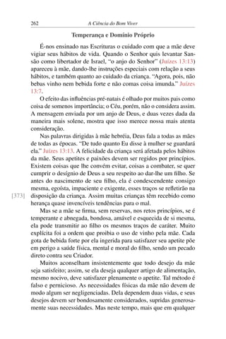 262 A Ciência do Bom Viver
Temperança e Domínio Próprio
É-nos ensinado nas Escrituras o cuidado com que a mãe deve
vigiar seus hábitos de vida. Quando o Senhor quis levantar San-
são como libertador de Israel, “o anjo do Senhor” (Juízes 13:13)
apareceu à mãe, dando-lhe instruções especiais com relação a seus
hábitos, e também quanto ao cuidado da criança. “Agora, pois, não
bebas vinho nem bebida forte e não comas coisa imunda.” Juízes
13:7.
O efeito das influências pré-natais é olhado por muitos pais como
coisa de somenos importância; o Céu, porém, não o considera assim.
A mensagem enviada por um anjo de Deus, e duas vezes dada da
maneira mais solene, mostra que isso merece nossa mais atenta
consideração.
Nas palavras dirigidas à mãe hebréia, Deus fala a todas as mães
de todas as épocas. “De tudo quanto Eu disse à mulher se guardará
ela.” Juízes 13:13. A felicidade da criança será afetada pelos hábitos
da mãe. Seus apetites e paixões devem ser regidos por princípios.
Existem coisas que lhe convém evitar, coisas a combater, se quer
cumprir o desígnio de Deus a seu respeito ao dar-lhe um filho. Se
antes do nascimento de seu filho, ela é condescendente consigo
mesma, egoísta, impaciente e exigente, esses traços se refletirão na
disposição da criança. Assim muitas crianças têm recebido como
[373]
herança quase invencíveis tendências para o mal.
Mas se a mãe se firma, sem reservas, nos retos princípios, se é
temperante e abnegada, bondosa, amável e esquecida de si mesma,
ela pode transmitir ao filho os mesmos traços de caráter. Muito
explícita foi a ordem que proibia o uso de vinho pela mãe. Cada
gota de bebida forte por ela ingerida para satisfazer seu apetite põe
em perigo a saúde física, mental e moral do filho, sendo um pecado
direto contra seu Criador.
Muitos aconselham insistentemente que todo desejo da mãe
seja satisfeito; assim, se ela deseja qualquer artigo de alimentação,
mesmo nocivo, deve satisfazer plenamente o apetite. Tal método é
falso e pernicioso. As necessidades físicas da mãe não devem de
modo algum ser negligenciadas. Dela dependem duas vidas, e seus
desejos devem ser bondosamente considerados, supridas generosa-
mente suas necessidades. Mas neste tempo, mais que em qualquer
 