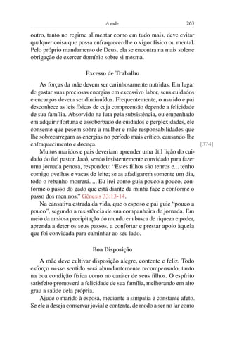 A mãe 263
outro, tanto no regime alimentar como em tudo mais, deve evitar
qualquer coisa que possa enfraquecer-lhe o vigor físico ou mental.
Pelo próprio mandamento de Deus, ela se encontra na mais solene
obrigação de exercer domínio sobre si mesma.
Excesso de Trabalho
As forças da mãe devem ser carinhosamente nutridas. Em lugar
de gastar suas preciosas energias em excessivo labor, seus cuidados
e encargos devem ser diminuídos. Frequentemente, o marido e pai
desconhece as leis físicas de cuja compreensão depende a felicidade
de sua família. Absorvido na luta pela subsistência, ou empenhado
em adquirir fortuna e assoberbado de cuidados e perplexidades, ele
consente que pesem sobre a mulher e mãe responsabilidades que
lhe sobrecarregam as energias no período mais crítico, causando-lhe
enfraquecimento e doença. [374]
Muitos maridos e pais deveriam aprender uma útil lição do cui-
dado do fiel pastor. Jacó, sendo insistentemente convidado para fazer
uma jornada penosa, respondeu: “Estes filhos são tenros e... tenho
comigo ovelhas e vacas de leite; se as afadigarem somente um dia,
todo o rebanho morrerá. ... Eu irei como guia pouco a pouco, con-
forme o passo do gado que está diante da minha face e conforme o
passo dos meninos.” Gênesis 33:13-14.
Na cansativa estrada da vida, que o esposo e pai guie “pouco a
pouco”, segundo a resistência de sua companheira de jornada. Em
meio da ansiosa precipitação do mundo em busca de riqueza e poder,
aprenda a deter os seus passos, a confortar e prestar apoio àquela
que foi convidada para caminhar ao seu lado.
Boa Disposição
A mãe deve cultivar disposição alegre, contente e feliz. Todo
esforço nesse sentido será abundantemente recompensado, tanto
na boa condição física como no caráter de seus filhos. O espírito
satisfeito promoverá a felicidade de sua família, melhorando em alto
grau a saúde dela própria.
Ajude o marido à esposa, mediante a simpatia e constante afeto.
Se ele a deseja conservar jovial e contente, de modo a ser no lar como
 