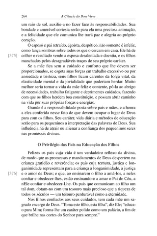 264 A Ciência do Bom Viver
um raio de sol, auxilie-a no fazer face às responsabilidades. Sua
bondade e amorável cortesia serão para ela uma preciosa animação,
e a felicidade que ele comunica lhe trará paz e alegria ao próprio
coração.
O esposo e pai retraído, egoísta, despótico, não somente é infeliz,
como lança sombras sobre todos os que o cercam em casa. Ele há de
colher o resultado vendo a esposa desalentada e doentia, e os filhos
[375]
manchados pelos desagradáveis traços de seu próprio caráter.
Se a mãe fica sem o cuidado e conforto que lhe devem ser
proporcionados, se esgota suas forças em trabalho excessivo ou por
ansiedade e tristeza, seus filhos ficam carentes da força vital, da
elasticidade mental e da jovialidade que poderiam herdar. Muito
melhor seria tornar a vida da mãe feliz e contente, pô-la ao abrigo
de necessidades, trabalho fatigante e deprimentes cuidados, fazendo
com que os filhos herdem boa constituição, e possam abrir caminho
na vida por suas próprias forças e energias.
Grande é a responsabilidade posta sobre pais e mães, e a honra
a eles conferida nesse fato de que devem ocupar o lugar de Deus
para com os filhos. Seu caráter, vida diária e métodos de educação
serão para os pequeninos a interpretação das palavras de Deus. Sua
influência há de atrair ou alienar a confiança dos pequeninos seres
nas promessas divinas.
O Privilégio dos Pais na Educação dos Filhos
Felizes os pais cuja vida é um verdadeiro reflexo da divina,
de modo que as promessas e mandamentos de Deus despertem na
criança gratidão e reverência; os pais cuja ternura, justiça e lon-
ganimidade representam para a criança a longanimidade, a justiça
e o amor de Deus; e que, ao ensinarem o filho a amá-los, a neles
[376]
confiar e obedecer-lhes, estão ensinando-o a amar o Pai do Céu, a
nEle confiar e obedecer-Lhe. Os pais que comunicam ao filho um
tal dom, dotam-no com um tesouro mais precioso que a riqueza de
todos os séculos — um tesouro perdurável como a eternidade.
Nos filhos confiados aos seus cuidados, tem cada mãe um sa-
grado encargo de Deus. “Toma este filho, esta filha”, diz Ele; “educa-
o para Mim; forma-lhe um caráter polido como um palácio, a fim de
que brilhe nas cortes do Senhor para sempre.”
 