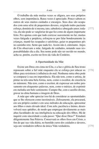 A mãe 265
O trabalho da mãe muitas vezes se afigura, aos seus próprios
olhos, sem importância. Raras vezes é apreciado. Pouco sabem os
outros de seus muitos cuidados e encargos. Seus dias são ocupa-
dos com uma série de pequeninos deveres, exigindo todos paciente
esforço, domínio de si mesma, tato, sabedoria e abnegado amor; toda- [377]
via, ela não pode se vangloriar do que fez como de algum importante
feito. Fez apenas com que tudo corresse suavemente no lar; muitas
vezes fatigada e perplexa, esforçou-se por falar bondosamente às
crianças, mantê-las ocupadas e satisfeitas, guiar os pequeninos pés
no caminho reto. Sente que nada fez. Assim não é, entretanto. Anjos
do Céu observam a mãe, fatigada de cuidados, notando suas res-
ponsabilidades dia a dia. Seu nome pode não ser ouvido no mundo,
acha-se, porém, escrito no livro da vida do Cordeiro.
A Oportunidade da Mãe
Existe um Deus em cima no Céu, e a luz e glória do Seu trono
repousam sobre a fiel mãe enquanto ela se esforça por educar os [378]
filhos para resistirem à influência do mal. Nenhuma outra obra pode
se comparar à sua em importância. Ela não tem, como o artista, de
pintar na tela uma bela forma, nem, como o escultor, de cinzelá-la
no mármore. Não tem, como o escritor, de expressar um nobre pen-
samento em eloquentes palavras, nem, como o músico, de exprimir
em melodia um belo sentimento. Cumpre-lhe, com o auxílio divino,
gravar na alma humana a imagem de Deus.
A mãe que sabe apreciar isso há de considerar as oportunidades
que se lhe oferecem como inestimáveis. Zelosamente, ela procurará,
em seu próprio caráter e em seus métodos de educação, apresentar
aos filhos o mais elevado ideal. Com zelo, paciência e ânimo, desen-
volverá suas aptidões, de modo que empregue devidamente as mais
altas faculdades de sua inteligência na educação dos filhos. Há de
inquirir com sinceridade a cada passo: “Que disse Deus?” Estudará
diligentemente Sua Palavra. Conservará os olhos fixos em Cristo, a
fim de que sua vida diária, no humilde curso dos cuidados e deveres,
seja um verdadeiro reflexo da única Vida verdadeira. [379]
 
