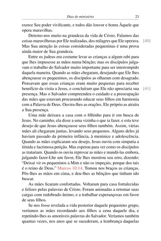 Dias de ministério 23
exerce Seu poder vivificante, e todos dão louvor e honra Àquele que
opera maravilhas.
Detemo-nos muito na grandeza da vida de Cristo. Falamos das
coisas maravilhosas por Ele realizadas, dos milagres que Ele operava. [40]
Mas Sua atenção às coisas consideradas pequeninas é uma prova
ainda maior de Sua grandeza.
Entre os judeus era costume levar as crianças a algum rabi para
que lhes impusesse as mãos numa bênção; mas os discípulos julga-
vam o trabalho do Salvador muito importante para ser interrompido
daquela maneira. Quando as mães chegaram, desejando que Ele lhes
abençoasse os pequeninos, os discípulos as olharam com desagrado.
Pensavam que essas crianças eram muito pequenas para receber
benefício da visita a Jesus, e concluíram que Ele não apreciaria sua [41]
presença. Mas o Salvador compreendeu o cuidado e a preocupação
das mães que estavam procurando educar seus filhos em harmonia
com a Palavra de Deus. Ouvira-lhes as orações. Ele próprio as atraíra
a Sua presença.
Uma mãe deixara a casa com o filhinho para ir em busca de
Jesus. No caminho, ela disse a uma vizinha o que ia fazer, e esta teve
desejo de que Jesus abençoasse seus filhos também. Assim, várias
mães ali chegaram juntas, levando seus pequenos. Alguns deles já
haviam passado da primeira infância, à meninice e adolescência.
Quando as mães explicaram seu desejo, Jesus ouviu com simpatia a
tímida e lacrimosa petição. Mas esperou para ver como os discípulos
as tratariam. Quando os ouviu reprovar as mães e mandá-las embora,
julgando fazer-Lhe um favor, Ele lhes mostrou seu erro, dizendo:
“Deixai vir os pequeninos a Mim e não os impeçais, porque dos tais
é o reino de Deus.” Marcos 10:14. Tomou nos braços as crianças.
Pôs-lhes as mãos em cima, e deu-lhes as bênçãos que tinham ido
buscar.
As mães ficaram confortadas. Voltaram para casa fortalecidas
e felizes pelas palavras de Cristo. Foram animadas a retomar suas
cargas com redobrado ânimo, e a trabalhar esperançosas em favor
de seus filhos.
Se nos fosse revelada a vida posterior daquele pequenino grupo,
veríamos as mães recordando aos filhos a cena daquele dia, e
repetindo-lhes as amoráveis palavras do Salvador. Veríamos também
quantas vezes, nos anos que se sucederam, a lembrança daquelas
 