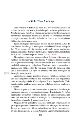 Capítulo 32 — A criança
Não somente os hábitos da mãe, mas a educação da criança se
achava incluída nas instruções dadas pelo anjo aos pais hebreus.
Não bastava que Sansão, a criança que devia libertar Israel, devesse
receber boa herança ao nascer. Esta deveria ser secundada por uma
educação cuidadosa. Desde a infância, ele deveria ser exercitado em
hábitos de estrita temperança.
Iguais instruções foram dadas no caso de João Batista. Antes do
nascimento da criança, a mensagem enviada do Céu aos seus pais
foi: “Terás prazer e alegria, e muitos se alegrarão no seu nascimento,
porque será grande diante do Senhor, e não beberá vinho, nem bebida
forte, e será cheio do Espírito Santo.” Lucas 1:14-15.
No registro celeste dos homens nobres, declarou o Salvador que
nenhum existe maior que João Batista. A obra que lhe foi confiada
não exigia somente energia física e resistência, mas as mais elevadas
qualidades do espírito e da alma. Tão importante era exercitar o
pequeno em hábitos sãos de vida para prepará-lo para essa obra
que o mais elevado dos anjos foi enviado com uma mensagem de
instrução aos seus pais.
[380]
As instruções dadas quanto às crianças hebréias, ensinam-nos
que coisa alguma que afete a boa condição física dos pequeninos
deve ser negligenciada. Coisa alguma é sem importância. Tudo
quanto afeta a saúde do corpo tem sua influência sobre o intelecto e
o caráter.
Nunca se pode acentuar demasiado a importância da educação
ministrada à criança em seus primeiros anos de existência. As lições
aprendidas, os hábitos formados durante os anos da infância, têm
mais que ver com o caráter e a direção da vida do que todas as
instruções e educação dos anos posteriores.
Os pais devem considerar isso. Eles precisam compreender os
princípios que fundamentam o cuidado e a educação das crianças.
Devem ser capazes de criá-las sadias física, espiritual e moralmente.
Os pais devem estudar as leis da Natureza. Cumpre-lhes familiarizar-
266
 