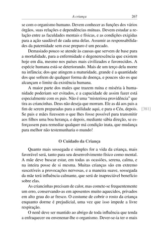 A criança 267
se com o organismo humano. Devem conhecer as funções dos vários
órgãos, suas relações e dependências mútuas. Devem estudar a re-
lação entre as faculdades mentais e físicas, e as condições exigidas
para a ação saudável de cada uma delas. Assumir as responsabilida-
des da paternidade sem esse preparo é um pecado.
Demasiado pouco se atende às causas que servem de base para
a mortalidade, para a enfermidade e degenerescência que existem
hoje em dia, mesmo nos países mais civilizados e favorecidos. A
espécie humana está-se deteriorando. Mais de um terço dela morre
na infância; dos que atingem a maturidade, grande é a quantidade
dos que sofrem de qualquer forma de doença, e poucos são os que
alcançam o limite da existência humana.
A maior parte dos males que trazem ruína e miséria à huma-
nidade poderiam ser evitados, e a capacidade de assim fazer está
especialmente com os pais. Não é uma “misteriosa providência” que
tira as criancinhas. Deus não deseja que morram. Ele as dá aos pais a
fim de serem preparadas para a utilidade aqui, e para o Céu, depois. [381]
Se pais e mães fizessem o que lhes fosse possível para transmitir
aos filhos uma boa herança, e depois, mediante sábia direção, se es-
forçassem para remediar qualquer má condição inata, que mudança
para melhor não testemunharia o mundo!
O Cuidado da Criança
Quanto mais sossegada e simples for a vida da criança, mais
favorável será, tanto para seu desenvolvimento físico como mental.
A mãe deve buscar estar, em todas as ocasiões, serena, calma, e
na inteira posse de si mesma. Muitas crianças são em extremo
suscetíveis a provocações nervosas, e a maneira suave, sossegada
da mãe terá influência calmante, que será de inapreciável benefício
sobre elas.
As criancinhas precisam de calor, mas comete-se frequentemente
um erro, conservando-as em aposentos muito aquecidos, privados
em alto grau do ar fresco. O costume de cobrir o rosto da criança
enquanto dorme é prejudicial, uma vez que isso impede a livre
respiração.
O nenê deve ser mantido ao abrigo de toda influência que tenda
a enfraquecer ou envenenar-lhe o organismo. Dever-se-ia ter o mais
 