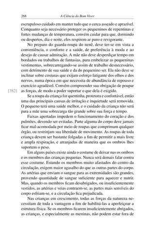 268 A Ciência do Bom Viver
escrupuloso cuidado em manter tudo que o cerca asseado e aprazível.
Conquanto seja necessário proteger os pequeninos de repentinas e
fortes mudanças de temperatura, convém cuidar para que, dormindo
ou despertos, dia e noite, eles respirem ar puro e revigorante.
No preparo do guarda-roupa do nenê, deve ter-se em vista a
conveniência, o conforto e a saúde, de preferência à moda e ao
desejo de causar admiração. A mãe não deve desperdiçar tempo em
bordados ou trabalhos de fantasias, para embelezar as pequeninas
vestimentas, sobrecarregando-se assim de trabalho desnecessário,
com detrimento de sua saúde e da do pequenino ser. Ela não deve se
inclinar sobre costuras que exijam esforço fatigante dos olhos e dos
nervos, numa época em que necessita de abundância de repouso e
exercício agradável. Convém compreender sua obrigação de poupar
as forças, de modo a poder suportar o que dela é exigido.
[382]
Se a roupa da criança for quentinha, protetora e confortável, então
uma das principais causas de irritação e inquietude será removida.
O pequeno terá uma saúde melhor, e o cuidado da criança não será
para a mãe uma sobrecarga tão grande sobre sua força e tempo.
Faixas apertadas impedem o funcionamento do coração e dos
pulmões, devendo ser evitadas. Parte alguma do corpo deve jamais
ficar mal-acomodada por meio de roupas que comprimam qualquer
órgão, ou restrinjam sua liberdade de movimento. As roupas de toda
criança devem ser bastante folgadas a fim de permitir a mais livre
e ampla respiração, e arranjadas de maneira que os ombros lhes
suportem o peso.
Em alguns países existe ainda o costume de deixar nus os ombros
e os membros das crianças pequenas. Nunca será demais falar contra
esse costume. Estando os membros muito afastados do centro da
circulação, exigem maior agasalho do que as outras partes do corpo.
As artérias que enviam o sangue para as extremidades são grandes,
provendo quantidade de sangue suficiente para aquecer e nutrir.
Mas, quando os membros ficam desabrigados, ou insuficientemente
vestidos, as artérias e veias contraem-se, as partes mais sensíveis do
corpo esfriam-se, e a circulação fica prejudicada.
Nas crianças em crescimento, todas as forças da natureza ne-
cessitam de toda a vantagem a fim de habilitá-las a aperfeiçoar a
estrutura física. Se os membros ficarem insuficientemente abrigados,
as crianças, e especialmente as meninas, não podem estar fora de
 