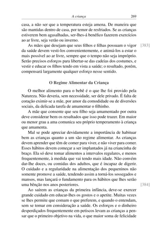A criança 269
casa, a não ser que a temperatura esteja amena. De maneira que
são mantidas dentro de casa, por temor de resfriados. Se as crianças
estiverem bem agasalhadas, ser-lhes-á benéfico fazerem exercícios
ao ar livre, seja verão ou inverno.
As mães que desejam que seus filhos e filhas possuam o vigor [383]
da saúde devem vesti-los convenientemente, e animá-los a estar o
mais possível ao ar livre, sempre que o tempo não seja impróprio.
Serão precisos esforços para libertar-se das cadeias dos costumes, e
vestir e educar os filhos tendo em vista a saúde; o resultado, porém,
compensará largamente qualquer esforço nesse sentido.
O Regime Alimentar da Criança
O melhor alimento para o bebê é o que lhe foi provido pela
Natureza. Não deveria, sem necessidade, ser dele privado. É falta de
coração eximir-se a mãe, por amor da comodidade ou de diversões
sociais, da delicada tarefa de amamentar o filhinho.
A mãe que consente que seu filho seja amamentado por outra
deve considerar bem os resultados que isso pode trazer. Em maior
ou menor grau a ama comunica seu próprio temperamento à criança
que amamenta.
Mal se pode apreciar devidamente a importância de habituar
bem as crianças quanto a um são regime alimentar. As crianças
devem aprender que têm de comer para viver, e não viver para comer.
Esses hábitos devem começar a ser implantados já na criancinha de
braço. Ela só deve tomar alimentos a intervalos regulares, e menos
frequentemente, à medida que vai tendo mais idade. Não convém
dar-lhe doces, ou comidas dos adultos, que é incapaz de digerir.
O cuidado e a regularidade na alimentação dos pequeninos não
somente promove a saúde, tendendo assim a torná-los sossegados e
mansos, mas lançará o fundamento para os hábitos que lhes serão
uma bênção nos anos posteriores. [384]
Ao saírem as crianças da primeira infância, deve-se exercer
grande cuidado em educar-lhes os gostos e o apetite. Muitas vezes
se lhes permite que comam o que preferem, e quando o entendam,
sem se tomar em consideração a saúde. Os esforços e o dinheiro
desperdiçados frequentemente em petiscos levam as crianças a pen-
sar que o primeiro objetivo na vida, o que maior soma de felicidade
 