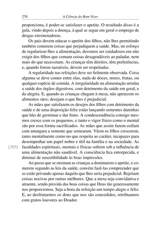 270 A Ciência do Bom Viver
proporciona, é poder-se satisfazer o apetite. O resultado disso é a
gula, vindo depois a doença, à qual se segue em geral o emprego de
drogas envenenadoras.
Os pais devem educar o apetite dos filhos, não lhes permitindo
também comerem coisas que prejudiquem a saúde. Mas, no esforço
de regularizar-lhes a alimentação, devemos ser cuidadosos em não
exigir dos filhos que comam coisas desagradáveis ao paladar, nem
mais do que necessitam. As crianças têm direitos, têm preferências,
e, quando forem razoáveis, devem ser respeitadas.
A regularidade nas refeições deve ser fielmente observada. Coisa
alguma se deve comer entre elas, nada de doces, nozes, frutas, ou
qualquer espécie de comida. A irregularidade na alimentação arruína
a saúde dos órgãos digestivos, com detrimento da saúde em geral, e
da alegria. E, quando as crianças chegam à mesa, não apetecem os
alimentos sãos; desejam o que lhes é prejudicial.
As mães que satisfazem os desejos dos filhos com detrimento da
saúde e de uma disposição feliz estão lançando sementes daninhas
que hão de germinar e dar fruto. A condescendência consigo mes-
mos cresce com os pequenos, e tanto o vigor físico como o mental
são por essa forma sacrificados. As mães que assim fazem ceifam
com amargura a semente que semearam. Vêem os filhos crescerem,
tanto mentalmente como no que respeita ao caráter, incapazes para
desempenhar um papel nobre e útil na família e na sociedade. As
faculdades espirituais, mentais e físicas sofrem sob a influência de
[385]
uma alimentação não saudável. A consciência fica entorpecida, e
diminui de suscetibilidade às boas impressões.
Ao passo que se ensinam as crianças a dominarem o apetite, e co-
merem segundo as leis da saúde, convém fazê-las compreender que
se estão privando apenas daquilo que lhes seria prejudicial. Rejeitam
coisas nocivas por outras melhores. Que a mesa seja convidativa e
atraente, sendo provida das boas coisas que Deus tão generosamente
nos proporcionou. Seja a hora da refeição um tempo alegre e feliz.
E, ao desfrutarmos os dons que nos são concedidos, retribuamos
com gratos louvores ao Doador.
 