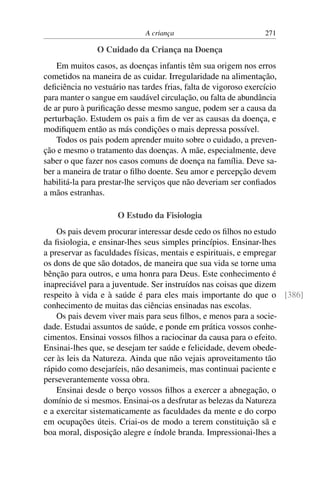 A criança 271
O Cuidado da Criança na Doença
Em muitos casos, as doenças infantis têm sua origem nos erros
cometidos na maneira de as cuidar. Irregularidade na alimentação,
deficiência no vestuário nas tardes frias, falta de vigoroso exercício
para manter o sangue em saudável circulação, ou falta de abundância
de ar puro à purificação desse mesmo sangue, podem ser a causa da
perturbação. Estudem os pais a fim de ver as causas da doença, e
modifiquem então as más condições o mais depressa possível.
Todos os pais podem aprender muito sobre o cuidado, a preven-
ção e mesmo o tratamento das doenças. A mãe, especialmente, deve
saber o que fazer nos casos comuns de doença na família. Deve sa-
ber a maneira de tratar o filho doente. Seu amor e percepção devem
habilitá-la para prestar-lhe serviços que não deveriam ser confiados
a mãos estranhas.
O Estudo da Fisiologia
Os pais devem procurar interessar desde cedo os filhos no estudo
da fisiologia, e ensinar-lhes seus simples princípios. Ensinar-lhes
a preservar as faculdades físicas, mentais e espirituais, e empregar
os dons de que são dotados, de maneira que sua vida se torne uma
bênção para outros, e uma honra para Deus. Este conhecimento é
inapreciável para a juventude. Ser instruídos nas coisas que dizem
respeito à vida e à saúde é para eles mais importante do que o [386]
conhecimento de muitas das ciências ensinadas nas escolas.
Os pais devem viver mais para seus filhos, e menos para a socie-
dade. Estudai assuntos de saúde, e ponde em prática vossos conhe-
cimentos. Ensinai vossos filhos a raciocinar da causa para o efeito.
Ensinai-lhes que, se desejam ter saúde e felicidade, devem obede-
cer às leis da Natureza. Ainda que não vejais aproveitamento tão
rápido como desejaríeis, não desanimeis, mas continuai paciente e
perseverantemente vossa obra.
Ensinai desde o berço vossos filhos a exercer a abnegação, o
domínio de si mesmos. Ensinai-os a desfrutar as belezas da Natureza
e a exercitar sistematicamente as faculdades da mente e do corpo
em ocupações úteis. Criai-os de modo a terem constituição sã e
boa moral, disposição alegre e índole branda. Impressionai-lhes a
 