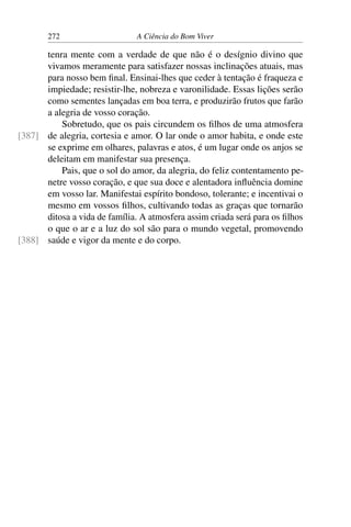 272 A Ciência do Bom Viver
tenra mente com a verdade de que não é o desígnio divino que
vivamos meramente para satisfazer nossas inclinações atuais, mas
para nosso bem final. Ensinai-lhes que ceder à tentação é fraqueza e
impiedade; resistir-lhe, nobreza e varonilidade. Essas lições serão
como sementes lançadas em boa terra, e produzirão frutos que farão
a alegria de vosso coração.
Sobretudo, que os pais circundem os filhos de uma atmosfera
de alegria, cortesia e amor. O lar onde o amor habita, e onde este
[387]
se exprime em olhares, palavras e atos, é um lugar onde os anjos se
deleitam em manifestar sua presença.
Pais, que o sol do amor, da alegria, do feliz contentamento pe-
netre vosso coração, e que sua doce e alentadora influência domine
em vosso lar. Manifestai espírito bondoso, tolerante; e incentivai o
mesmo em vossos filhos, cultivando todas as graças que tornarão
ditosa a vida de família. A atmosfera assim criada será para os filhos
o que o ar e a luz do sol são para o mundo vegetal, promovendo
saúde e vigor da mente e do corpo.
[388]
 