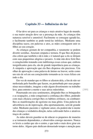 Capítulo 33 — Influências do lar
O lar deve ser para as crianças o mais atrativo lugar do mundo,
e sua maior atração deve ser a presença da mãe. As crianças têm
natureza sensível e amorável. Facilmente se consegue agradá-las,
e facilmente também se pode torná-las infelizes. Mediante uma
disciplina suave, em palavras e atos, as mães conseguem unir os
filhos ao seu coração.
As crianças gostam de ter companhia, e raramente se podem
divertir sozinhas. Anseiam simpatia e ternura. O que lhes dá prazer,
elas crêem que também o dá à mãe; e é natural que a ela se dirijam
com suas pequeninas alegrias e pesares. A mãe não deve ferir-lhes
o coraçãozinho tratando com indiferença essas coisas que, embora
insignificantes para ela, são de grande importância para as crianças.
A simpatia e aprovação que ela lhes dispensa são preciosas. Um
olhar de aprovação e uma palavra de ânimo ou louvor, serão como
um raio de sol em seu coraçãozinho tornando-as às vezes felizes em
todo o dia.
Em vez de mandar que os filhos se afastem dela, a fim de não ser
molestada pelo barulho que fazem, ou perturbada por suas peque-
ninas necessidades, imagine a mãe algum divertimento ou trabalho
leve, para entreter a mente e suas ativas mãozinhas. [389]
Penetrando em seus sentimentos, dirigindo-lhes os brinquedos
e as ocupações, a mãe conquistará a confiança dos filhos, podendo
com mais eficácia corrigir-lhes os hábitos errôneos, ou combater-
lhes as manifestações de egoísmo ou mau gênio. Uma palavra de
advertência ou de reprovação, dita oportunamente, será de grande
valor. Mediante paciente e vigilante amor, ela poderá dar à mente
das crianças a verdadeira direção, nelas cultivando belos e atrativos
traços de caráter.
As mães devem guardar-se de educar os pequenos de maneira
a se tornarem dependentes, e absorvidos consigo mesmos. Nunca
os leveis a cuidar que são o centro, e que tudo o mais deve girar em
torno deles. Alguns pais dedicam demasiado tempo e atenção para
273
 