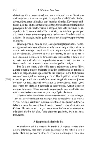 274 A Ciência do Bom Viver
distrair os filhos, mas estes devem ser acostumados a se divertirem
a si próprios, a exercer seu próprio engenho e habilidade. Assim,
aprenderão a estar satisfeitos com prazeres simples. Devem ser ensi-
nados a sofrer animosamente seus pequeninos desapontamentos e
provações. Em lugar de chamar a atenção para toda dorzinha ou in-
significante ferimento, distraí-lhes a mente, ensinai-lhes a passar por
alto esses aborrecimentos e pequenos mal-estares. Estudai maneiras
a sugerir às crianças, pelas quais elas aprendam a preocupar-se com
os outros.
Não se permita, porém, que elas sejam negligenciadas. Sobre-
carregadas de muitos cuidados, as mães sentem que não podem às
vezes dedicar tempo para instruir seus pequenos, e dispensar-lhes
amor e simpatia. Lembrem-se elas, no entanto, de que, se os filhos
não encontram nos pais e no lar aquilo que lhes satisfaz o desejo que
experimentam de afeto e companheirismo, volvem-se para outras
fontes, onde tanto a mente como o caráter podem perigar.
Por falta de tempo e de idéia, muita mãe recusa a seus filhos
algum inocente prazer, enquanto os dedos atarefados e os fatigados
olhos se empenham diligentemente em qualquer obra destinada a
mero adorno, qualquer coisa que, na melhor hipótese, servirá uni-
camente para animar a vaidade e a extravagância em seu jovem
[390]
coração. Ao aproximarem-se os filhos da adolescência, estas lições
dão frutos em orgulho e ausência de valor moral. A mãe aflige-se
com as faltas dos filhos, mas não compreende que a colheita que
está tendo é o fruto da semente por ela própria plantada.
Algumas mães não são uniformes no tratamento de suas crianças.
Têm às vezes condescendências que lhes são nocivas; e de outras
vezes, recusam qualquer inocente satisfação que tornaria deveras
felizes o coraçãozinho infantil. Assim fazendo, elas não imitam a
Cristo; Ele amava as crianças; compreendia-lhes os sentimentos,
e interessava-Se por elas, fosse em seus prazeres, fosse em suas
provações.
A Responsabilidade do Pai
O marido e pai é a cabeça da família. A esposa espera dele
amor e interesse, bem como auxílio na educação dos filhos, e isso é
justo. Os filhos pertencem-lhe, da mesma maneira que a ela, e sua
 
