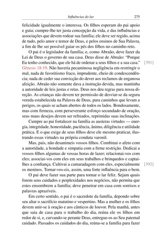 Influências do lar 275
felicidade igualmente o interessa. Os filhos esperam do pai apoio
e guia; cumpre-lhe ter justa concepção da vida, e das influências e
associações que devem rodear sua família; ele deve ser regido, acima
de tudo, pelo amor e temor de Deus, e pelos ensinos de Sua Palavra,
a fim de lhe ser possível guiar os pés dos filhos no caminho reto.
O pai é o legislador da família; e, como Abraão, deve fazer da
Lei de Deus o governo de sua casa. Deus disse de Abraão: “Porque
Eu tenho conhecido, que ele há de ordenar a seus filhos e a sua casa.” [391]
Gênesis 18:19. Não haveria pecaminosa negligência em restringir o
mal, nada de favoritismo fraco, imprudente, cheio de condescendên-
cia; nada de ceder sua convicção do dever aos reclamos de enganosa
afeição. Abraão não somente dava a instrução devida, mas mantinha
a autoridade de leis justas e retas. Deus nos deu regras para nossa di-
reção. As crianças não devem ter permissão de desviar-se da segura
vereda estabelecida na Palavra de Deus, para caminhos que levam a
perigos, os quais se acham abertos de todos os lados. Bondosamente,
mas com firmeza, com perseverante esforço secundado de oração,
seus maus desejos devem ser refreados, reprimidas suas inclinações.
Cumpre ao pai fortalecer na família as austeras virtudes — ener-
gia, integridade, honestidade, paciência, ânimo, diligência e utilidade
prática. E o que exige de seus filhos deve ele mesmo praticar, ilus-
trando essas virtudes na própria conduta varonil.
Mas, pais, não desanimeis vossos filhos. Combinai o afeto com
a autoridade, a bondade e simpatia com a firme restrição. Dedicai a
vossos filhos algumas de vossas horas de lazer; relacionai-vos com
eles; associai-vos com eles em seus trabalhos e brinquedos e captai-
lhes a confiança. Cultivai a camaradagem com eles, especialmente [392]
os meninos. Tornar-vos-eis, assim, uma forte influência para o bem.
O pai deve fazer sua parte para tornar o lar feliz. Sejam quais
forem seus cuidados e perplexidades nos negócios, não permita que
estes ensombrem a família; deve penetrar em casa com sorrisos e
palavras aprazíveis.
Em certo sentido, o pai é o sacerdote da família, depondo sobre
seu altar o sacrifício matutino e vespertino. Mas a mulher e os filhos
devem unir-se à oração e aos cânticos de louvor. Pela manhã, antes
que saia de casa para o trabalho do dia, reúna ele os filhos em
redor de si, e, curvando-se perante Deus, entregue-os ao Seu paternal
cuidado. Passados os cuidados do dia, reúna-se a família para fazer
 