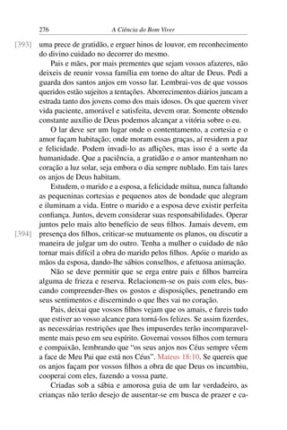 276 A Ciência do Bom Viver
uma prece de gratidão, e erguer hinos de louvor, em reconhecimento
[393]
do divino cuidado no decorrer do mesmo.
Pais e mães, por mais prementes que sejam vossos afazeres, não
deixeis de reunir vossa família em torno do altar de Deus. Pedi a
guarda dos santos anjos em vosso lar. Lembrai-vos de que vossos
queridos estão sujeitos a tentações. Aborrecimentos diários juncam a
estrada tanto dos jovens como dos mais idosos. Os que querem viver
vida paciente, amorável e satisfeita, devem orar. Somente obtendo
constante auxílio de Deus podemos alcançar a vitória sobre o eu.
O lar deve ser um lugar onde o contentamento, a cortesia e o
amor façam habitação; onde moram essas graças, aí residem a paz
e felicidade. Podem invadi-lo as aflições, mas isso é a sorte da
humanidade. Que a paciência, a gratidão e o amor mantenham no
coração a luz solar, seja embora o dia sempre nublado. Em tais lares
os anjos de Deus habitam.
Estudem, o marido e a esposa, a felicidade mútua, nunca faltando
as pequeninas cortesias e pequenos atos de bondade que alegram
e iluminam a vida. Entre o marido e a esposa deve existir perfeita
confiança. Juntos, devem considerar suas responsabilidades. Operar
juntos pelo mais alto benefício de seus filhos. Jamais devem, em
presença dos filhos, criticar-se mutuamente os planos, ou discutir a
[394]
maneira de julgar um do outro. Tenha a mulher o cuidado de não
tornar mais difícil a obra do marido pelos filhos. Apóie o marido as
mãos da esposa, dando-lhe sábios conselhos, e afetuosa animação.
Não se deve permitir que se erga entre pais e filhos barreira
alguma de frieza e reserva. Relacionem-se os pais com eles, bus-
cando compreender-lhes os gostos e disposições, penetrando em
seus sentimentos e discernindo o que lhes vai no coração.
Pais, deixai que vossos filhos vejam que os amais, e fareis tudo
que estiver ao vosso alcance para torná-los felizes. Se assim fizerdes,
as necessárias restrições que lhes impuserdes terão incomparavel-
mente mais peso em seu espírito. Governai vossos filhos com ternura
e compaixão, lembrando que “os seus anjos nos Céus sempre vêem
a face de Meu Pai que está nos Céus”. Mateus 18:10. Se quereis que
os anjos façam por vossos filhos a obra de que Deus os incumbiu,
cooperai com eles, fazendo a vossa parte.
Criadas sob a sábia e amorosa guia de um lar verdadeiro, as
crianças não terão desejo de ausentar-se em busca de prazer e ca-
 
