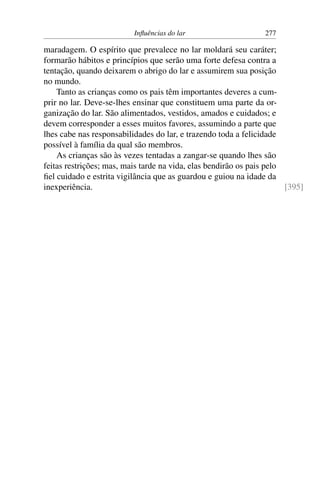 Influências do lar 277
maradagem. O espírito que prevalece no lar moldará seu caráter;
formarão hábitos e princípios que serão uma forte defesa contra a
tentação, quando deixarem o abrigo do lar e assumirem sua posição
no mundo.
Tanto as crianças como os pais têm importantes deveres a cum-
prir no lar. Deve-se-lhes ensinar que constituem uma parte da or-
ganização do lar. São alimentados, vestidos, amados e cuidados; e
devem corresponder a esses muitos favores, assumindo a parte que
lhes cabe nas responsabilidades do lar, e trazendo toda a felicidade
possível à família da qual são membros.
As crianças são às vezes tentadas a zangar-se quando lhes são
feitas restrições; mas, mais tarde na vida, elas bendirão os pais pelo
fiel cuidado e estrita vigilância que as guardou e guiou na idade da
inexperiência. [395]
 