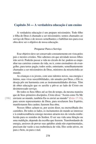 Capítulo 34 — A verdadeira educação é um ensino
A verdadeira educação é um preparo missionário. Todo filho
e filha de Deus é chamado a ser missionário; somos chamados ao
serviço de Deus e de nossos semelhantes; e habilitar-nos para essa
obra deve ser o objetivo de nossa educação.
Preparar Para o Serviço
Esse objetivo deve ser conservado constantemente em vista pelos
pais e mestres cristãos. Não sabemos em que atividade nossos filhos
irão servir. Poderão passar a vida no círculo do lar; podem-se empe-
nhar nas carreiras comuns da vida, ou ir, como ensinadores do evan-
gelho, para terras pagãs; todos serão, entretanto, semelhantemente
chamados a ser missionários de Deus, ministros da misericórdia ao
mundo.
As crianças e os jovens, com seus talentos novos, sua energia e
ânimo, suas vivas suscetibilidades, são amados por Deus, e Ele os
deseja pôr em harmonia com as instrumentalidades divinas. Têm
de obter educação que os auxilie a pôr-se ao lado de Cristo em
desinteressado serviço.
De todos os Seus filhos até ao fim do tempo, da mesma maneira
que de Seus primeiros discípulos, Cristo disse: “Assim como Tu Me
enviaste ao mundo, também Eu os enviei ao mundo” (João 17:18),
[396]
para serem representantes de Deus, para revelarem Seu Espírito,
manifestarem Seu caráter, fazerem Sua obra.
Nossos filhos acham-se, por assim dizer, na encruzilhada dos
caminhos. De todos os lados, os incitamentos do mundo ao interesse
e à condescendência consigo mesmos atraem-nos da vereda estabe-
lecida para os remidos do Senhor. O ser sua vida uma bênção ou
uma maldição, depende da escolha que fizerem. Transbordando de
energia, ansiosos de provar suas aptidões ainda não experimentadas,
precisam dar vazão a sua exuberância de vida. Eles serão ativos, ou
para o bem, ou para o mal.
278
 