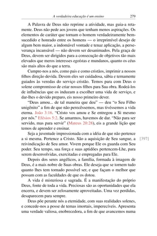 A verdadeira educação é um ensino 279
A Palavra de Deus não reprime a atividade, mas guia-a reta-
mente. Deus não pede aos jovens que tenham menos aspirações. Os
elementos de caráter que tornam o homem verdadeiramente bem-
sucedido e honrado entre os homens — o irreprimível desejo de
algum bem maior, a indomável vontade e tenaz aplicação, a perse-
verança incansável — não devem ser desanimados. Pela graça de
Deus, devem ser dirigidos para a consecução de objetivos tão mais
elevados que meros interesses egoístas e mundanos, quanto os céus
são mais altos do que a terra.
Cumpre-nos a nós, como pais e como cristãos, imprimir a nossos
filhos direção devida. Devem eles ser cuidadosa, sábia e ternamente
guiados às veredas do serviço cristão. Temos para com Deus o
solene compromisso de criar nossos filhos para Sua obra. Rodeá-los
de influências que os induzam a escolher uma vida de serviço, e
dar-lhes o devido preparo, eis nosso primeiro dever.
“Deus amou... de tal maneira que deu” — deu “o Seu Filho
unigênito” a fim de que não perecêssemos, mas tivéssemos a vida
eterna. João 3:16. “Cristo vos amou e Se entregou a Si mesmo
por nós.” Efésios 5:2. Se amarmos, havemos de dar. “Não para ser
servido, mas para servir” (Mateus 20:28), eis a grande lição que
temos de aprender e ensinar.
Seja a juventude impressionada com a idéia de que não pertence
a si mesma. Pertence a Cristo. São a aquisição de Seu sangue, a [397]
reivindicação de Seu amor. Vivem porque Ele os guarda com Seu
poder. Seu tempo, sua força e suas aptidões pertencem-Lhe, para
serem desenvolvidas, exercitadas e empregadas para Ele.
Depois dos seres angélicos, a família, formada à imagem de
Deus, é a mais nobre de Suas obras. Ele deseja que se tornem tudo
quanto lhes tem tornado possível ser, e que façam o melhor que
possam com as faculdades de que os dotou.
A vida é misteriosa e sagrada. É a manifestação do próprio
Deus, fonte de toda a vida. Preciosas são as oportunidades que ela
encerra, e devem ser zelosamente aproveitadas. Uma vez perdidas,
desaparecem para sempre.
Deus põe perante nós a eternidade, com suas realidades solenes,
e concede-nos a posse de temas imortais, imperecíveis. Apresenta
uma verdade valiosa, enobrecedora, a fim de que avancemos numa
 