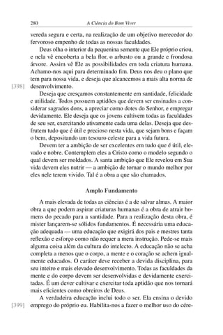 280 A Ciência do Bom Viver
vereda segura e certa, na realização de um objetivo merecedor do
fervoroso empenho de todas as nossas faculdades.
Deus olha o interior da pequenina semente que Ele próprio criou,
e nela vê encoberta a bela flor, o arbusto ou a grande e frondosa
árvore. Assim vê Ele as possibilidades em toda criatura humana.
Achamo-nos aqui para determinado fim. Deus nos deu o plano que
tem para nossa vida, e deseja que alcancemos a mais alta norma de
desenvolvimento.
[398]
Deseja que cresçamos constantemente em santidade, felicidade
e utilidade. Todos possuem aptidões que devem ser ensinados a con-
siderar sagrados dons, a apreciar como dotes do Senhor, e empregar
devidamente. Ele deseja que os jovens cultivem todas as faculdades
de seu ser, exercitando ativamente cada uma delas. Deseja que des-
frutem tudo que é útil e precioso nesta vida, que sejam bons e façam
o bem, depositando um tesouro celeste para a vida futura.
Devem ter a ambição de ser excelentes em tudo que é útil, ele-
vado e nobre. Contemplem eles a Cristo como o modelo segundo o
qual devem ser moldados. A santa ambição que Ele revelou em Sua
vida devem eles nutrir — a ambição de tornar o mundo melhor por
eles nele terem vivido. Tal é a obra a que são chamados.
Amplo Fundamento
A mais elevada de todas as ciências é a de salvar almas. A maior
obra a que podem aspirar criaturas humanas é a obra de atrair ho-
mens do pecado para a santidade. Para a realização desta obra, é
mister lançarem-se sólidos fundamentos. É necessária uma educa-
ção adequada — uma educação que exigirá dos pais e mestres tanta
reflexão e esforço como não requer a mera instrução. Pede-se mais
alguma coisa além da cultura do intelecto. A educação não se acha
completa a menos que o corpo, a mente e o coração se achem igual-
mente educados. O caráter deve receber a devida disciplina, para
seu inteiro e mais elevado desenvolvimento. Todas as faculdades da
mente e do corpo devem ser desenvolvidas e devidamente exerci-
tadas. É um dever cultivar e exercitar toda aptidão que nos tornará
mais eficientes como obreiros de Deus.
A verdadeira educação inclui todo o ser. Ela ensina o devido
emprego do próprio eu. Habilita-nos a fazer o melhor uso do cére-
[399]
 