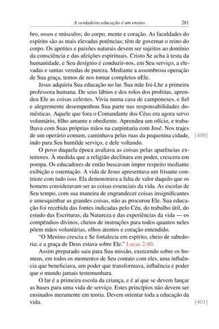 A verdadeira educação é um ensino 281
bro, ossos e músculos; do corpo, mente e coração. As faculdades do
espírito são as mais elevadas potências; têm de governar o reino do
corpo. Os apetites e paixões naturais devem ser sujeitos ao domínio
da consciência e das afeições espirituais. Cristo Se acha à testa da
humanidade, e Seu desígnio é conduzir-nos, em Seu serviço, a ele-
vadas e santas veredas de pureza. Mediante a assombrosa operação
de Sua graça, temos de nos tornar completos nEle.
Jesus adquiriu Sua educação no lar. Sua mãe foi-Lhe a primeira
professora humana. De seus lábios e dos rolos dos profetas, apren-
deu Ele as coisas celestes. Vivia numa casa de camponeses, e fiel
e alegremente desempenhou Sua parte nas responsabilidades do-
mésticas. Aquele que fora o Comandante dos Céus era agora servo
voluntário, filho amante e obediente. Aprendeu um ofício, e traba-
lhava com Suas próprias mãos na carpintaria com José. Nos trajes
de um operário comum, caminhava pelas ruas da pequenina cidade, [400]
indo para Seu humilde serviço, e dele voltando.
O povo daquela época avaliava as coisas pelas aparências ex-
teriores. À medida que a religião declinara em poder, crescera em
pompa. Os educadores de então buscavam impor respeito mediante
exibição e ostentação. A vida de Jesus apresentava um frisante con-
traste com tudo isso. Ela demonstrava a falta de valor daquilo que os
homens consideravam ser as coisas essenciais da vida. As escolas de
Seu tempo, com sua maneira de engrandecer coisas insignificantes
e amesquinhar as grandes coisas, não as procurou Ele. Sua educa-
ção foi recebida das fontes indicadas pelo Céu, do trabalho útil, do
estudo das Escrituras, da Natureza e das experiências da vida — os
compêndios divinos, cheios de instruções para todos quantos neles
põem mãos voluntárias, olhos atentos e coração entendido.
“O Menino crescia e Se fortalecia em espírito, cheio de sabedo-
ria; e a graça de Deus estava sobre Ele.” Lucas 2:40.
Assim preparado saiu para Sua missão, exercendo sobre os ho-
mens, em todos os momentos de Seu contato com eles, uma influên-
cia que beneficiava, um poder que transformava, influência e poder
que o mundo jamais testemunhara.
O lar é a primeira escola da criança, e é aí que se devem lançar
as bases para uma vida de serviço. Estes princípios não devem ser
ensinados meramente em teoria. Devem orientar toda a educação da
vida. [401]
 