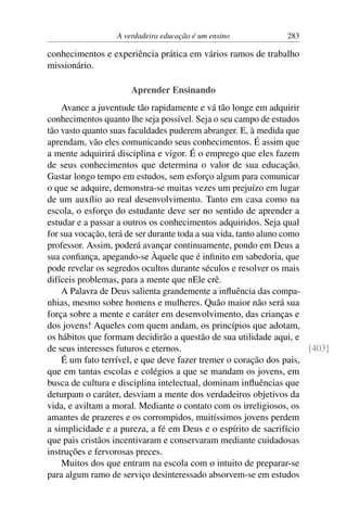 A verdadeira educação é um ensino 283
conhecimentos e experiência prática em vários ramos de trabalho
missionário.
Aprender Ensinando
Avance a juventude tão rapidamente e vá tão longe em adquirir
conhecimentos quanto lhe seja possível. Seja o seu campo de estudos
tão vasto quanto suas faculdades puderem abranger. E, à medida que
aprendam, vão eles comunicando seus conhecimentos. É assim que
a mente adquirirá disciplina e vigor. É o emprego que eles fazem
de seus conhecimentos que determina o valor de sua educação.
Gastar longo tempo em estudos, sem esforço algum para comunicar
o que se adquire, demonstra-se muitas vezes um prejuízo em lugar
de um auxílio ao real desenvolvimento. Tanto em casa como na
escola, o esforço do estudante deve ser no sentido de aprender a
estudar e a passar a outros os conhecimentos adquiridos. Seja qual
for sua vocação, terá de ser durante toda a sua vida, tanto aluno como
professor. Assim, poderá avançar continuamente, pondo em Deus a
sua confiança, apegando-se Àquele que é infinito em sabedoria, que
pode revelar os segredos ocultos durante séculos e resolver os mais
difíceis problemas, para a mente que nEle crê.
A Palavra de Deus salienta grandemente a influência das compa-
nhias, mesmo sobre homens e mulheres. Quão maior não será sua
força sobre a mente e caráter em desenvolvimento, das crianças e
dos jovens! Aqueles com quem andam, os princípios que adotam,
os hábitos que formam decidirão a questão de sua utilidade aqui, e
de seus interesses futuros e eternos. [403]
É um fato terrível, e que deve fazer tremer o coração dos pais,
que em tantas escolas e colégios a que se mandam os jovens, em
busca de cultura e disciplina intelectual, dominam influências que
deturpam o caráter, desviam a mente dos verdadeiros objetivos da
vida, e aviltam a moral. Mediante o contato com os irreligiosos, os
amantes de prazeres e os corrompidos, muitíssimos jovens perdem
a simplicidade e a pureza, a fé em Deus e o espírito de sacrifício
que pais cristãos incentivaram e conservaram mediante cuidadosas
instruções e fervorosas preces.
Muitos dos que entram na escola com o intuito de preparar-se
para algum ramo de serviço desinteressado absorvem-se em estudos
 