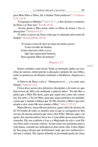 A verdadeira educação é um ensino 285
para Mim filhos e filhas, diz o Senhor Todo-poderoso.” 2 Coríntios
6:14, 16-18.
“Congregai os filhinhos.” Joel 2:16. “... e lhes declare os estatutos
de Deus e as Suas leis.” Êxodo 18:16.
“Assim, porão o Meu nome sobre os filhos de Israel, e Eu os
abençoarei.” Números 6:27.
“E todos os povos da Terra verão que és chamado pelo nome do
Senhor.” Deuteronômio 28:10.
“E estará o resto de Jacó no meio de muitos povos,
Como orvalho do Senhor,
Como chuvisco sobre a erva,
Que não espera pelo homem,
Nem aguarda filhos de homens.”
Miqueias 5:7.
[405]
Somos contados como Israel. Todas as instruções dadas aos isra-
elitas de outrora, relativamente à educação e preparo de seus filhos,
todas as promessas de bênçãos mediante a obediência, dirigem-se a
nós.
A Palavra de Deus a nós é: “Abençoar-te-ei, ... e tu serás uma
bênção.” Gênesis 12:2.
Cristo disse acerca dos primeiros discípulos e de todos os que
houvessem de nEle crer mediante a palavra deles: “Eu dei-lhes a
glória que a Mim Me deste, para que sejam um, como nós somos
um. Eu neles, e Tu em Mim, para que sejam perfeitos em unidade,
e para que o mundo conheça que Tu Me enviaste a Mim e que tens
amado a eles como Me tens amado a Mim.” João 17:22-23.
Maravilhosas, maravilhosas palavras, quase além do alcance da
fé! O Criador de todos os mundos ama os que se consagram ao Seu
serviço da mesma maneira que ama a Seu Filho. Mesmo aqui, e já
agora, Seu misericordioso favor nos é concedido nessa maravilhosa
extensão. Ele nos conferiu a Luz e a Majestade do céu e com Ele
nos doou todo o tesouro celeste. Assim como nos prometeu para a
vida futura, concede-nos principescos dons nesta vida. Como objeto
de Sua graça, deseja que desfrutemos tudo que nos enobrecerá e
elevará o caráter. Ele espera infundir na juventude poder de cima,
 