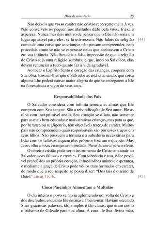 Dias de ministério 25
Não deixeis que vosso caráter não cristão represente mal a Jesus.
Não conserveis os pequeninos afastados dEle pela vossa frieza e
aspereza. Nunca lhes deis motivo de pensar que o Céu não seria um
lugar aprazível para eles, se lá estivessem. Não faleis de religião [44]
como de uma coisa que as crianças não possam compreender, nem
procedais como se não se esperasse delas que aceitassem a Cristo
em sua infância. Não lhes deis a falsa impressão de que a religião
de Cristo seja uma religião sombria, e que, indo ao Salvador, elas
devem renunciar a tudo quanto faz a vida agradável.
Ao tocar o Espírito Santo o coração das crianças, cooperai com
Sua obra. Ensinai-lhes que o Salvador as está chamando, que coisa
alguma Lhe poderá causar maior alegria do que se entregarem a Ele
na florescência e vigor de seus anos.
Responsabilidade dos Pais
O Salvador considera com infinita ternura as almas que Ele
comprou com Seu sangue. São a reivindicação de Seu amor. Ele as
olha com inexprimível anelo. Seu coração se dilata, não somente
para as mais bem-educadas e mais atrativas crianças, mas para as que,
por herança ou negligência, têm objetáveis traços de caráter. Muitos
pais não compreendem quão responsáveis são por esses traços em
seus filhos. Não possuem a ternura e a sabedoria necessárias para
lidar com os faltosos a quem eles próprios fizeram o que são. Mas
Jesus olha a essas crianças com piedade. Parte da causa para o efeito.
O obreiro cristão pode ser o instrumento de Cristo em atrair ao
Salvador esses faltosos e errantes. Com sabedoria e tato, é-lhe possí-
vel prendê-los ao próprio coração, infundir-lhes ânimo e esperança,
e mediante a graça de Cristo pode vê-los transformados em caráter,
de modo que a seu respeito se possa dizer: “Dos tais é o reino de
Deus.” Lucas 18:16. [45]
Cinco Pãezinhos Alimentam a Multidão
O dia inteiro o povo se havia aglomerado em volta de Cristo e
dos discípulos, enquanto Ele ensinava à beira-mar. Haviam escutado
Suas graciosas palavras, tão simples e tão claras, que eram como
o bálsamo de Gileade para sua alma. A cura, de Sua divina mão,
 