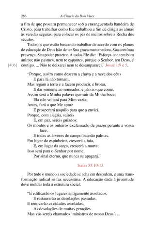 286 A Ciência do Bom Viver
a fim de que possam permanecer sob a ensanguentada bandeira de
Cristo, para trabalhar como Ele trabalhou a fim de dirigir as almas
às veredas seguras, para colocar os pés de muitos sobre a Rocha dos
séculos.
Todos os que estão buscando trabalhar de acordo com os planos
de educação de Deus hão de ter Sua graça mantenedora, Sua contínua
presença, Seu poder protetor. A todos Ele diz: “Esforça-te e tem bom
ânimo; não pasmes, nem te espantes, porque o Senhor, teu Deus, é
contigo. ... Não te deixarei nem te desampararei.” Josué 1:9 e 5.
[406]
“Porque, assim como descem a chuva e a neve dos céus
E para lá não tornam,
Mas regam a terra e a fazem produzir, e brotar,
E dar semente ao semeador, e pão ao que come,
Assim será a Minha palavra que sair da Minha boca;
Ela não voltará para Mim vazia;
Antes, fará o que Me apraz
E prosperará naquilo para que a enviei.
Porque, com alegria, saireis
E, em paz, sereis guiados;
Os montes e os outeiros exclamarão de prazer perante a vossa
face,
E todas as árvores do campo baterão palmas.
Em lugar do espinheiro, crescerá a faia,
E, em lugar da sarça, crescerá a murta;
Isso será para o Senhor por nome,
Por sinal eterno, que nunca se apagará.”
Isaías 55:10-13.
Por todo o mundo a sociedade se acha em desordem, e uma trans-
formação radical se faz necessária. A educação dada à juventude
deve moldar toda a estrutura social.
“E edificarão os lugares antigamente assolados,
E restaurarão as desolações passadas,
E renovarão as cidades assoladas,
As desolações de muitas gerações.
Mas vós sereis chamados ‘ministros de nosso Deus’. ...
 