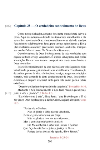 Capítulo 35 — O verdadeiro conhecimento de Deus
[409]
Como nosso Salvador, achamo-nos neste mundo para servir a
Deus. Aqui nos achamos a fim de nos tornarmos semelhantes a Ele
no caráter, revelando-O ao mundo mediante uma vida de serviço.
Para sermos colaboradores Seus, para sermos semelhantes a Ele, e
Lhe revelarmos o caráter, precisamos conhecê-Lo direito. Cumpre-
nos conhecê-Lo tal como Ele Se revela a Si mesmo.
O conhecimento de Deus é o fundamento de toda verdadeira edu-
cação e de todo serviço verdadeiro. É a única salvaguarda real contra
a tentação. Por ele, unicamente, nos podemos tornar semelhantes a
Deus no caráter.
Esse é o conhecimento de que necessitam todos quantos estão
trabalhando pelo reerguimento de seus semelhantes. Transformação
de caráter, pureza de vida, eficiência no serviço, apego aos princípios
corretos, tudo depende do justo conhecimento de Deus. Esse conhe-
cimento é o preparo essencial tanto para esta como para a futura
existência.
“O temor do Senhor é o princípio da sabedoria.” Provérbios 9:10.
Mediante o Seu conhecimento é-nos dado “tudo o que diz res-
peito à vida e piedade”. 2 Pedro 1:3.
[410]
“E a vida eterna é esta”, disse Jesus, “que Te conheçam a Ti só
por único Deus verdadeiro e a Jesus Cristo, a quem enviaste.” João
17:3.
“Assim diz o Senhor:
Não se glorie o sábio na sua sabedoria,
Nem se glorie o forte na sua força;
Não se glorie o rico nas suas riquezas.
Mas o que se gloriar glorie-se nisto:
Em Me conhecer e saber que Eu sou o Senhor,
Que faço beneficência, juízo e justiça na Terra;
Porque destas coisas Me agrado, diz o Senhor.”
Jeremias 9:23-24.
290
 