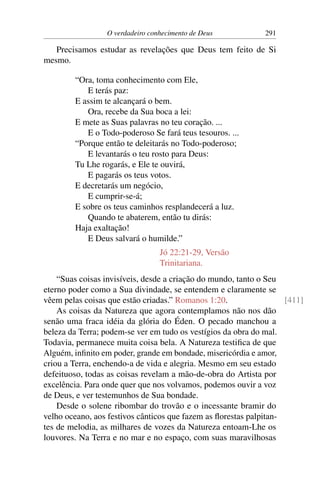 O verdadeiro conhecimento de Deus 291
Precisamos estudar as revelações que Deus tem feito de Si
mesmo.
“Ora, toma conhecimento com Ele,
E terás paz:
E assim te alcançará o bem.
Ora, recebe da Sua boca a lei:
E mete as Suas palavras no teu coração. ...
E o Todo-poderoso Se fará teus tesouros. ...
“Porque então te deleitarás no Todo-poderoso;
E levantarás o teu rosto para Deus:
Tu Lhe rogarás, e Ele te ouvirá,
E pagarás os teus votos.
E decretarás um negócio,
E cumprir-se-á;
E sobre os teus caminhos resplandecerá a luz.
Quando te abaterem, então tu dirás:
Haja exaltação!
E Deus salvará o humilde.”
Jó 22:21-29, Versão
Trinitariana.
“Suas coisas invisíveis, desde a criação do mundo, tanto o Seu
eterno poder como a Sua divindade, se entendem e claramente se
vêem pelas coisas que estão criadas.” Romanos 1:20. [411]
As coisas da Natureza que agora contemplamos não nos dão
senão uma fraca idéia da glória do Éden. O pecado manchou a
beleza da Terra; podem-se ver em tudo os vestígios da obra do mal.
Todavia, permanece muita coisa bela. A Natureza testifica de que
Alguém, infinito em poder, grande em bondade, misericórdia e amor,
criou a Terra, enchendo-a de vida e alegria. Mesmo em seu estado
defeituoso, todas as coisas revelam a mão-de-obra do Artista por
excelência. Para onde quer que nos volvamos, podemos ouvir a voz
de Deus, e ver testemunhos de Sua bondade.
Desde o solene ribombar do trovão e o incessante bramir do
velho oceano, aos festivos cânticos que fazem as florestas palpitan-
tes de melodia, as milhares de vozes da Natureza entoam-Lhe os
louvores. Na Terra e no mar e no espaço, com suas maravilhosas
 
