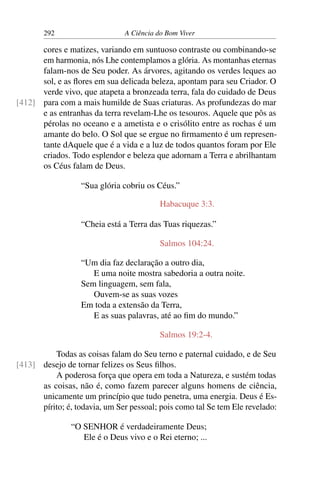 292 A Ciência do Bom Viver
cores e matizes, variando em suntuoso contraste ou combinando-se
em harmonia, nós Lhe contemplamos a glória. As montanhas eternas
falam-nos de Seu poder. As árvores, agitando os verdes leques ao
sol, e as flores em sua delicada beleza, apontam para seu Criador. O
verde vivo, que atapeta a bronzeada terra, fala do cuidado de Deus
para com a mais humilde de Suas criaturas. As profundezas do mar
[412]
e as entranhas da terra revelam-Lhe os tesouros. Aquele que pôs as
pérolas no oceano e a ametista e o crisólito entre as rochas é um
amante do belo. O Sol que se ergue no firmamento é um represen-
tante dAquele que é a vida e a luz de todos quantos foram por Ele
criados. Todo esplendor e beleza que adornam a Terra e abrilhantam
os Céus falam de Deus.
“Sua glória cobriu os Céus.”
Habacuque 3:3.
“Cheia está a Terra das Tuas riquezas.”
Salmos 104:24.
“Um dia faz declaração a outro dia,
E uma noite mostra sabedoria a outra noite.
Sem linguagem, sem fala,
Ouvem-se as suas vozes
Em toda a extensão da Terra,
E as suas palavras, até ao fim do mundo.”
Salmos 19:2-4.
Todas as coisas falam do Seu terno e paternal cuidado, e de Seu
desejo de tornar felizes os Seus filhos.
[413]
A poderosa força que opera em toda a Natureza, e sustém todas
as coisas, não é, como fazem parecer alguns homens de ciência,
unicamente um princípio que tudo penetra, uma energia. Deus é Es-
pírito; é, todavia, um Ser pessoal; pois como tal Se tem Ele revelado:
“O SENHOR é verdadeiramente Deus;
Ele é o Deus vivo e o Rei eterno; ...
 