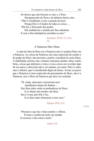 O verdadeiro conhecimento de Deus 293
Os deuses que não fizeram os céus e a Terra
Desaparecerão da Terra e de debaixo destes céus.
“Não é semelhante a estes a porção de Jacó;
Porque Ele é o Criador de todas as coisas. ...
“Ele fez a Terra pelo Seu poder;
Ele estabeleceu o mundo por Sua sabedoria
E com a Sua inteligência estendeu os céus.”
Jeremias 10:10, 11, 16 e
12.
A Natureza Não é Deus
A mão-de-obra de Deus em a Natureza não é o próprio Deus em
a Natureza. As coisas da Natureza são uma expressão do caráter e
do poder de Deus; não devemos, porém, considerá-la como Deus.
A habilidade artística das criaturas humanas produz obras muito
belas, coisas que deleitam a vista; e essas coisas nos revelam algo
de seu autor; a obra feita não é, no entanto, seu autor. Não é a obra,
mas o obreiro, que é considerado digno de honra. Assim, ao passo
que a Natureza é uma expressão do pensamento de Deus, não é a
Natureza, mas o Deus da Natureza que deve ser exaltado.
“Ó, vinde, adoremos e prostremo-nos!
Ajoelhemos diante do Senhor. ...
Nas Suas mãos estão as profundezas da Terra,
E as alturas dos montes são Suas.
Seu é o mar, pois Ele o fez,
E as Suas mãos formaram a terra seca.”
Salmos 95:6, 4-5.
[414]
“Procurai o que faz o Sete-estrelo e o Órion,
E torna a sombra da noite em manhã,
E escurece o dia como a noite.”
Amós 5:8.
 